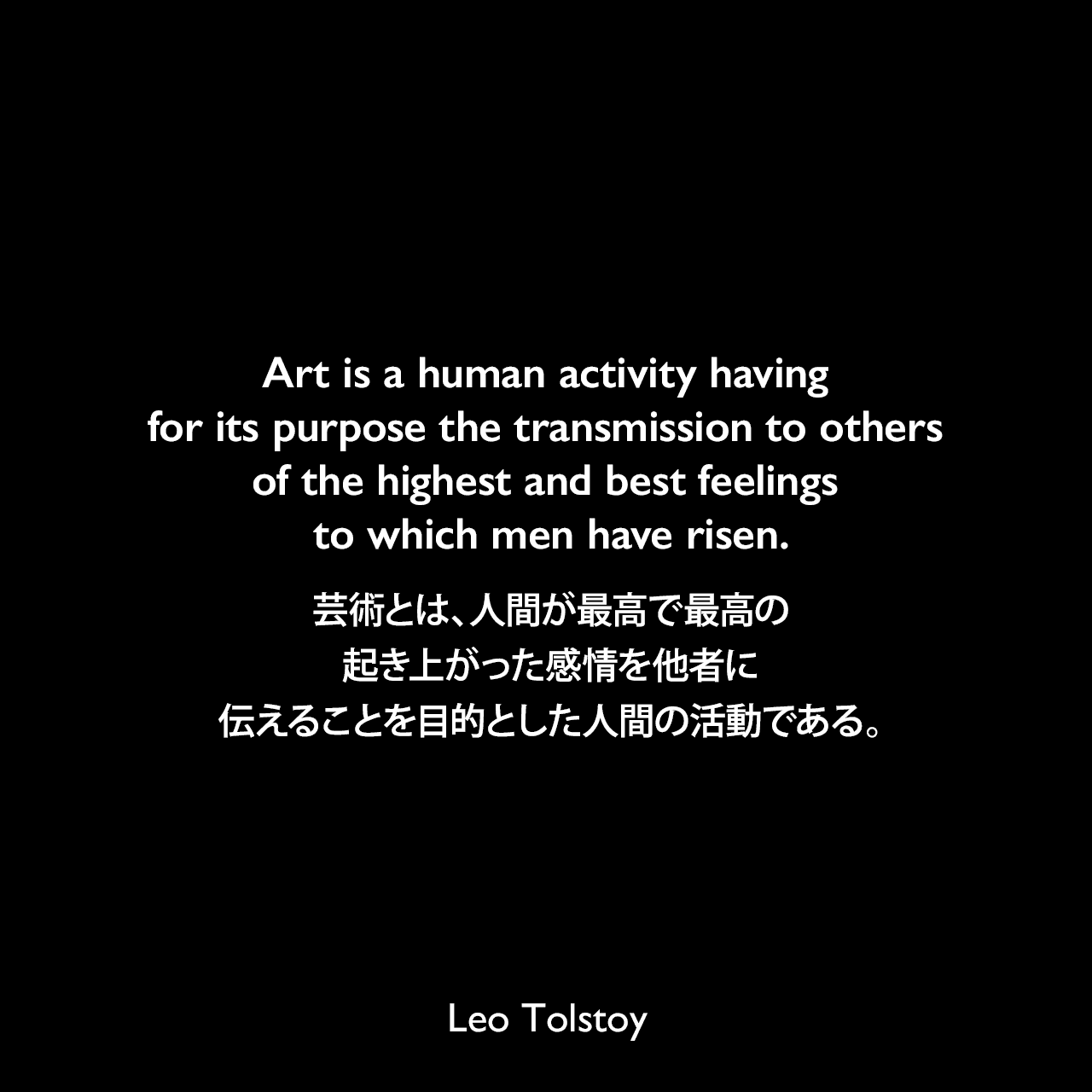 Art is a human activity having for its purpose the transmission to others of the highest and best feelings to which men have risen.芸術とは、人間が最高で最高の起き上がった感情を他者に伝えることを目的とした人間の活動である。- トルストイによる本「芸術とは何か」よりLeo Tolstoy