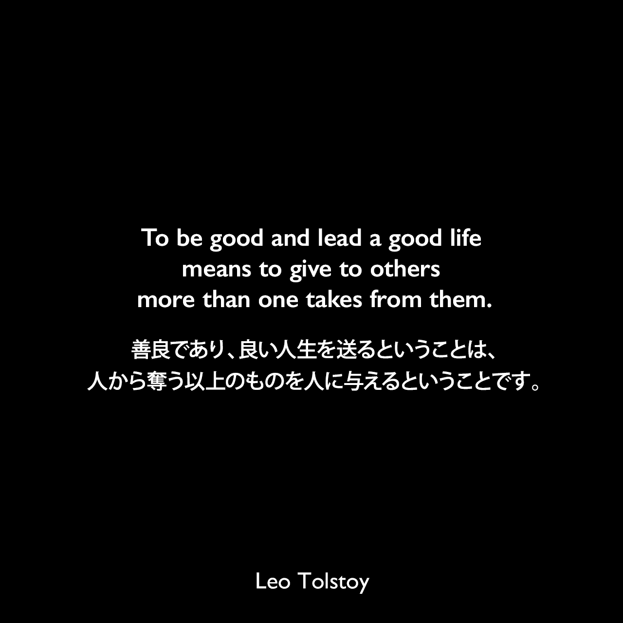 To be good and lead a good life means to give to others more than one takes from them.善良であり、良い人生を送るということは、人から奪う以上のものを人に与えるということです。- トルストイによる本「The First Step」よりLeo Tolstoy