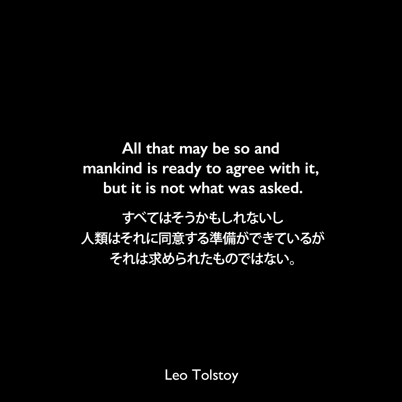 All that may be so and mankind is ready to agree with it, but it is not what was asked.すべてはそうかもしれないし、人類はそれに同意する準備ができているが、それは求められたものではない。- トルストイによる小説「戦争と平和」よりLeo Tolstoy