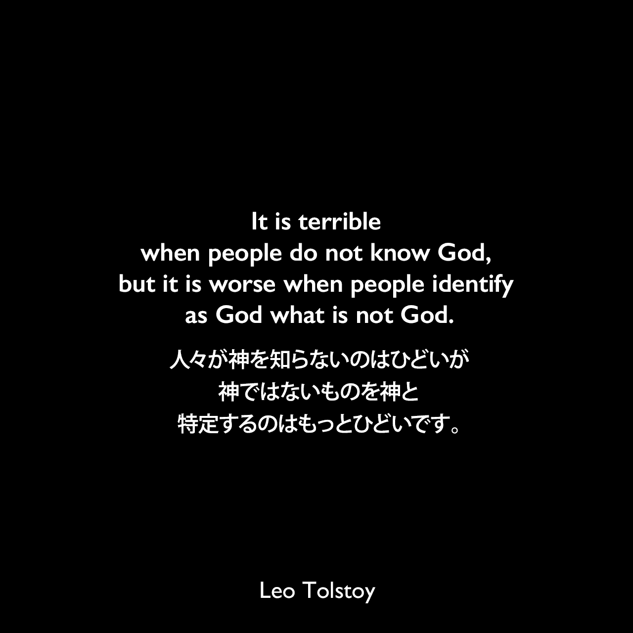 It is terrible when people do not know God, but it is worse when people identify as God what is not God.人々が神を知らないのはひどいが、神ではないものを神と特定するのはもっとひどいです。- トルストイによる本「The Pathway of Life」よりLeo Tolstoy
