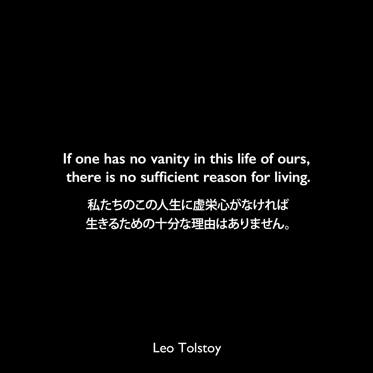 If one has no vanity in this life of ours, there is no sufficient reason for living.私たちのこの人生に虚栄心がなければ、生きるための十分な理由はありません。- トルストイによる小説「クロイツェル・ソナタ」よりLeo Tolstoy