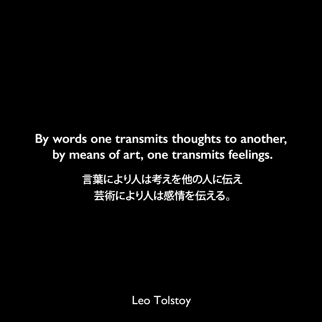 By words one transmits thoughts to another, by means of art, one transmits feelings.言葉により人は考えを他の人に伝え、芸術により人は感情を伝える。- トルストイによる本「芸術とは何か」よりLeo Tolstoy