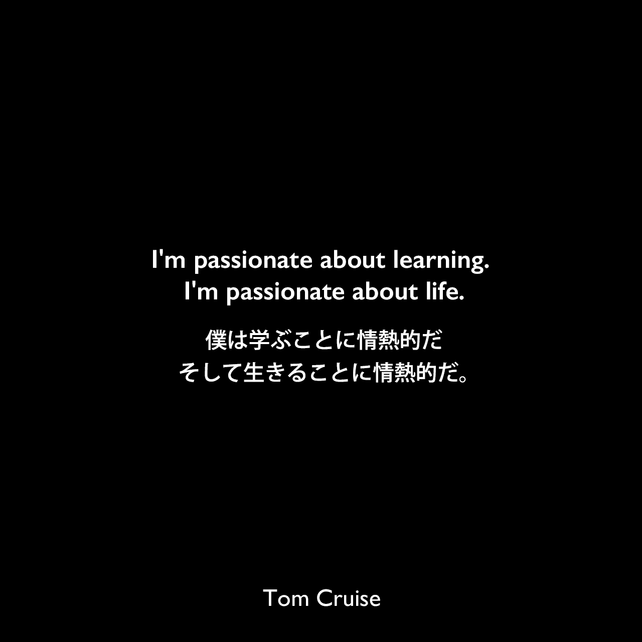 I'm passionate about learning. I'm passionate about life.僕は学ぶことに情熱的だ、そして生きることに情熱的だ。
