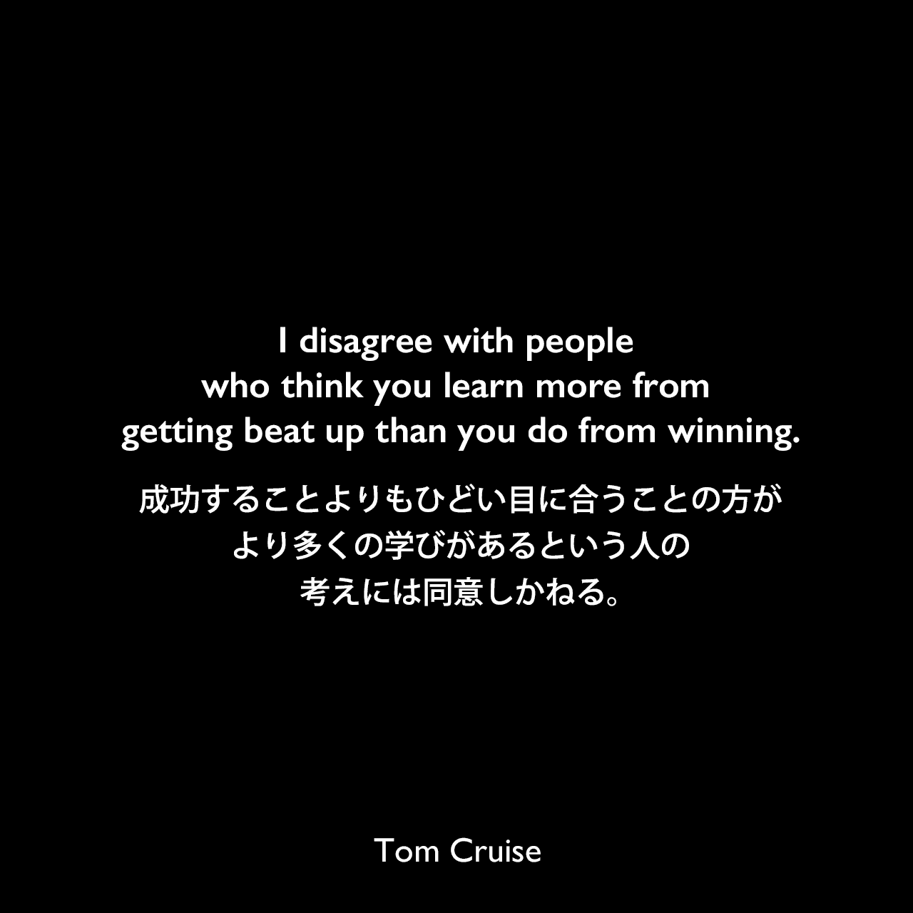I disagree with people who think you learn more from getting beat up than you do from winning.成功することよりもひどい目に合うことの方が、より多くの学びがあるという人の考えには同意しかねる。Tom Cruise