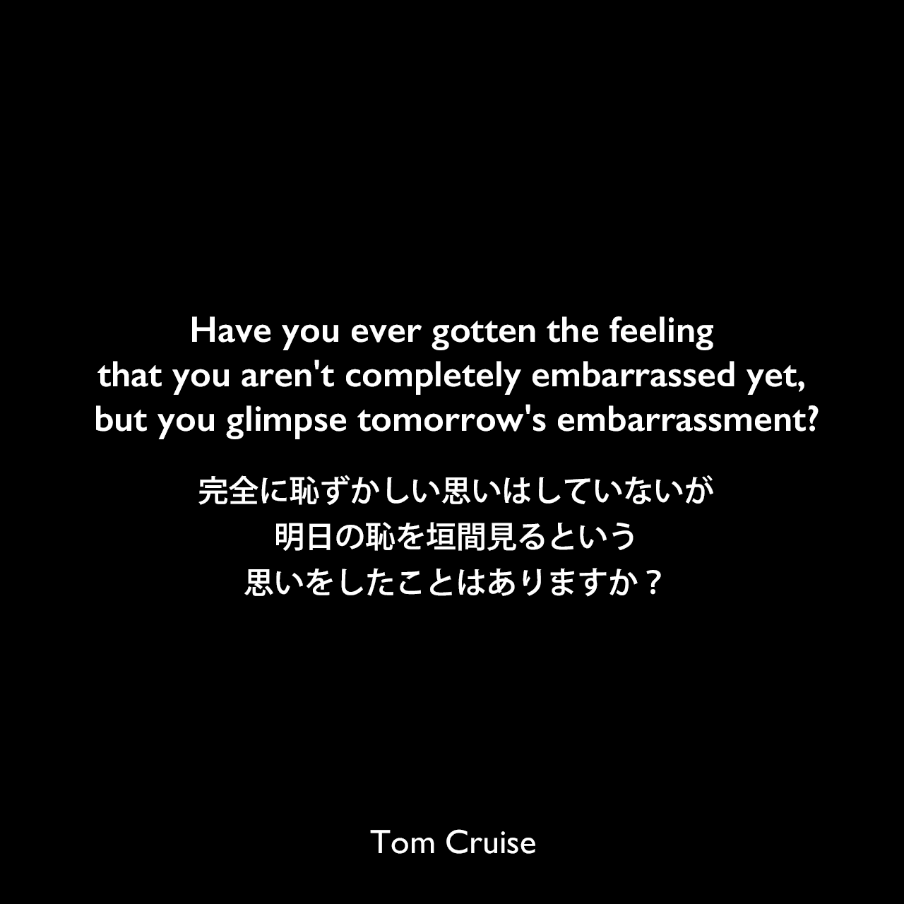 Have you ever gotten the feeling that you aren't completely embarrassed yet, but you glimpse tomorrow's embarrassment?完全に恥ずかしい思いはしていないが、明日の恥を垣間見るという思いをしたことはありますか？Tom Cruise