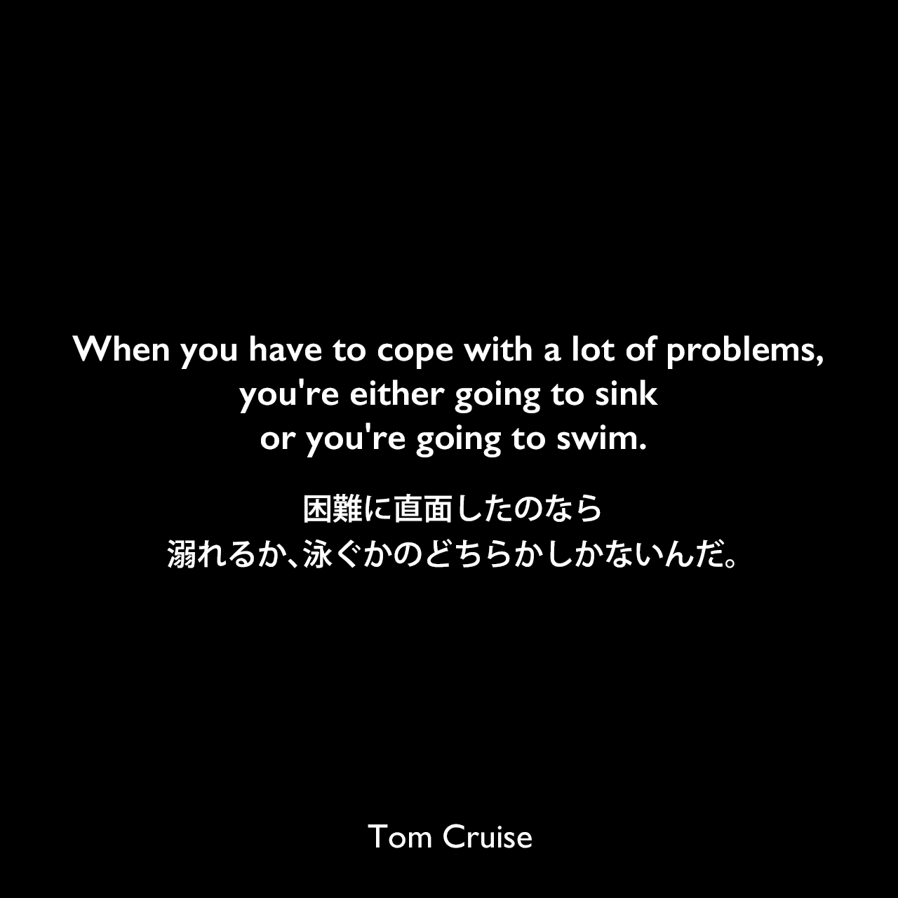 When you have to cope with a lot of problems, you're either going to sink or you're going to swim.困難に直面したのなら、溺れるか、泳ぐかのどちらかしかないんだ。Tom Cruise