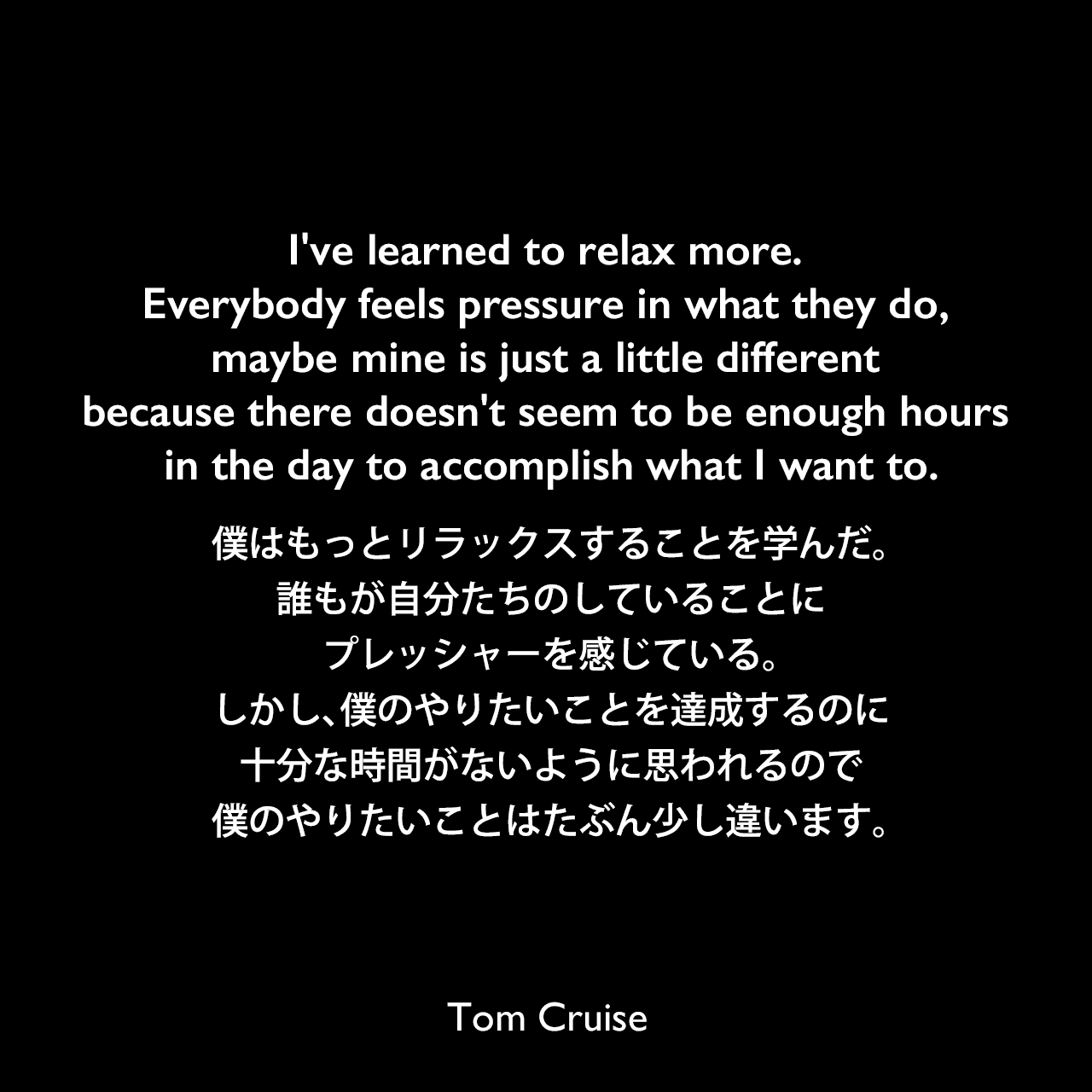 I've learned to relax more. Everybody feels pressure in what they do, maybe mine is just a little different because there doesn't seem to be enough hours in the day to accomplish what I want to.僕はもっとリラックスすることを学んだ。誰もが自分たちのしていることにプレッシャーを感じている。しかし、僕のやりたいことを達成するのに十分な時間がないように思われるので、僕のやりたいことはたぶん少し違います。Tom Cruise
