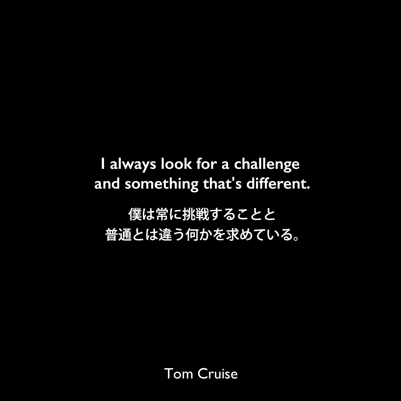 I always look for a challenge and something that's different.僕は常に挑戦することと普通とは違う何かを求めている。Tom Cruise