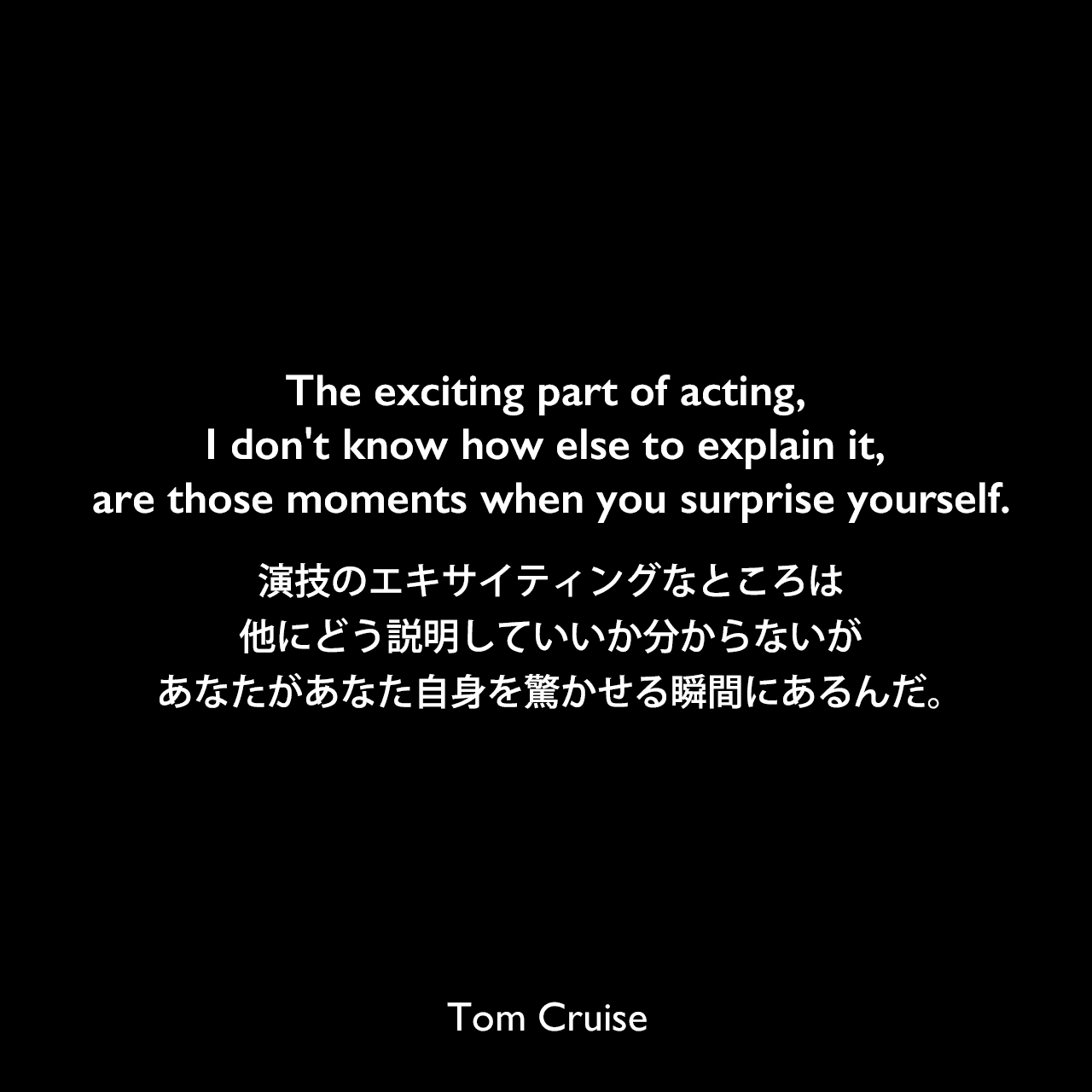 The exciting part of acting, I don't know how else to explain it, are those moments when you surprise yourself.演技のエキサイティングなところは、他にどう説明していいか分からないが、あなたがあなた自身を驚かせる瞬間にあるんだ。Tom Cruise