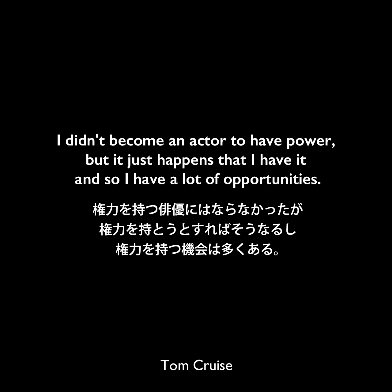 I didn't become an actor to have power, but it just happens that I have it and so I have a lot of opportunities.権力を持つ俳優にはならなかったが、権力を持とうとすればそうなるし、権力を持つ機会は多くある。Tom Cruise