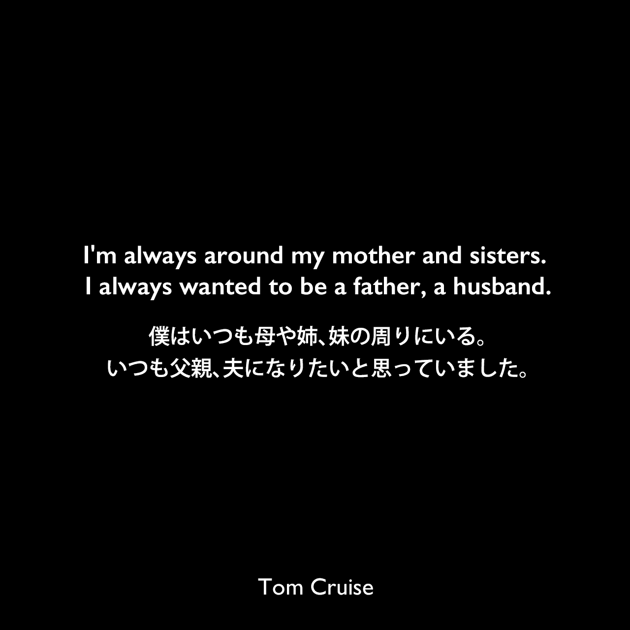 I'm always around my mother and sisters. I always wanted to be a father, a husband.僕はいつも母や姉、妹の周りにいる。いつも父親、夫になりたいと思っていました。Tom Cruise