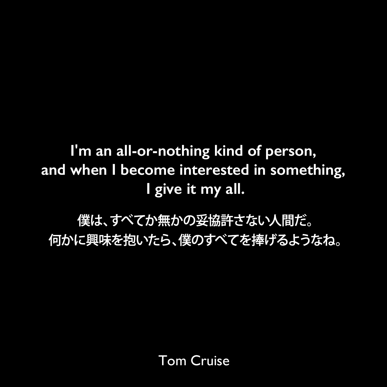 I'm an all-or-nothing kind of person, and when I become interested in something, I give it my all.僕は、すべてか無かの妥協許さない人間だ。何かに興味を抱いたら、僕のすべてを捧げるようなね。Tom Cruise