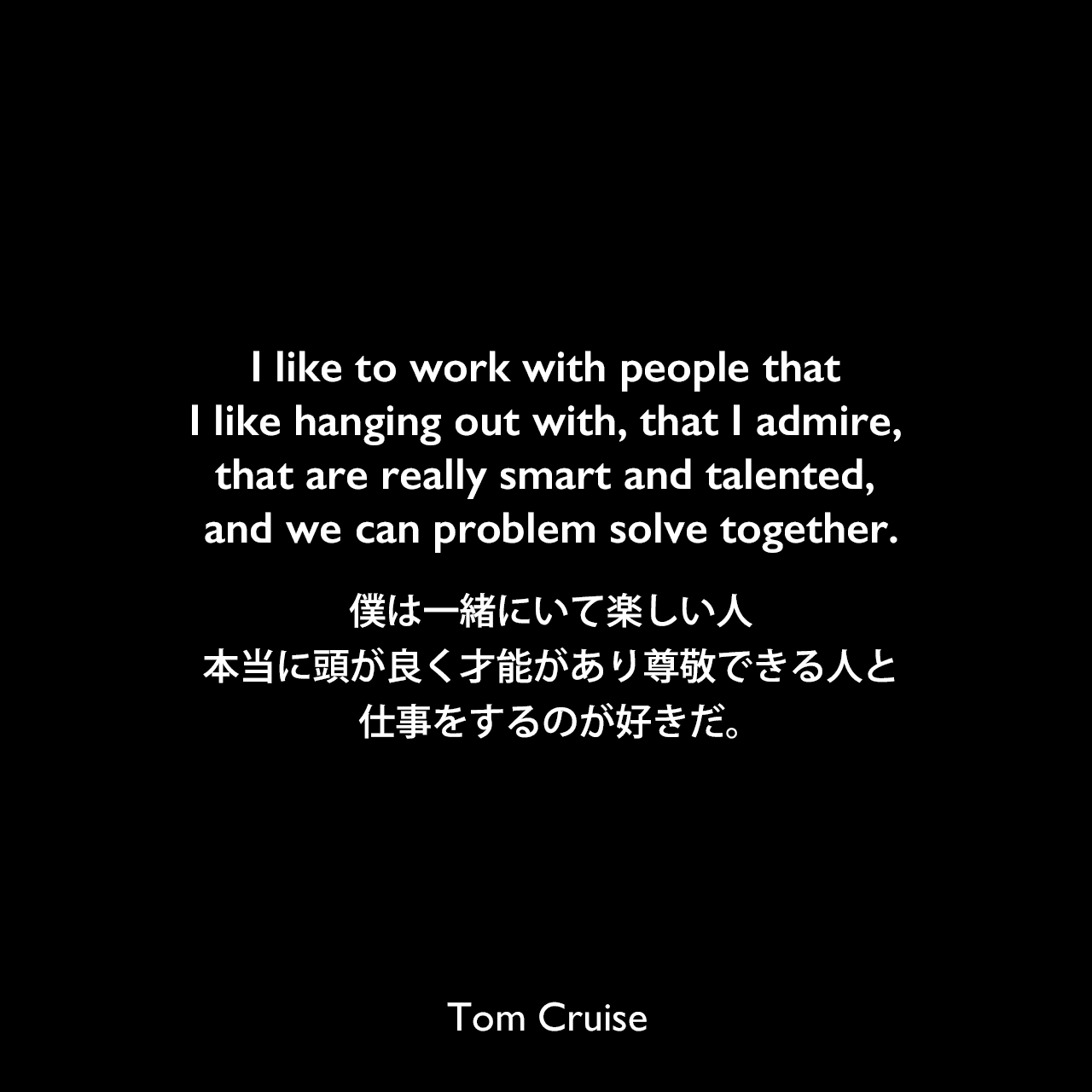 I like to work with people that I like hanging out with, that I admire, that are really smart and talented, and we can problem solve together.僕は一緒にいて楽しい人、本当に頭が良く才能があり尊敬できる人と仕事をするのが好きだ。Tom Cruise