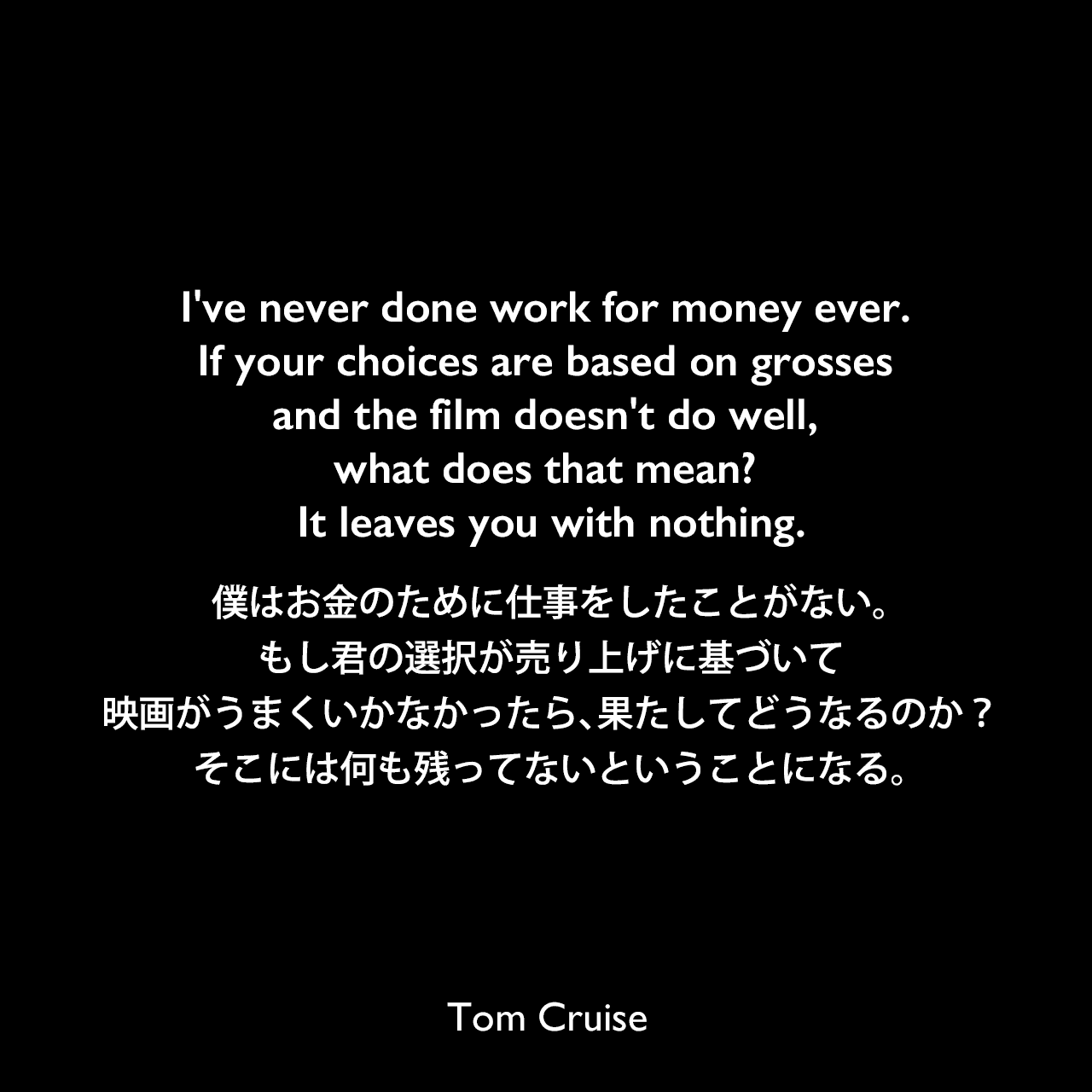 I've never done work for money ever. If your choices are based on grosses and the film doesn't do well, what does that mean? It leaves you with nothing.僕はお金のために仕事をしたことがない。もし君の選択が売り上げに基づいて、映画がうまくいかなかったら、果たしてどうなるのか？そこには何も残ってないということになる。Tom Cruise
