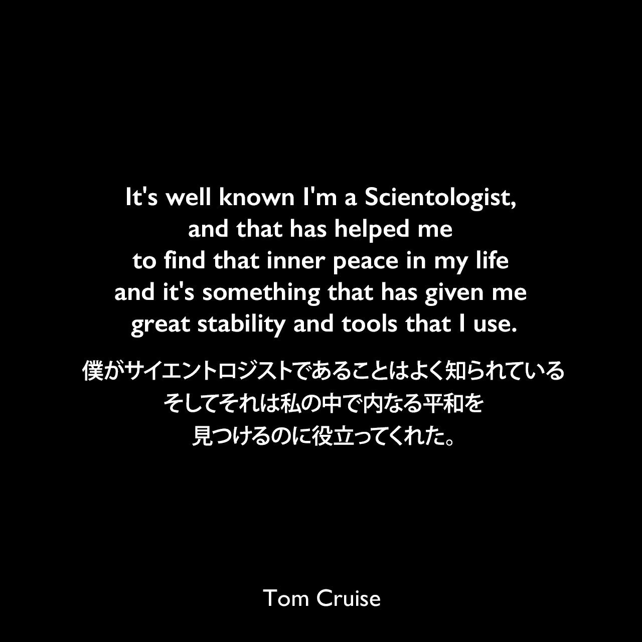 It's well known I'm a Scientologist, and that has helped me to find that inner peace in my life and it's something that has given me great stability and tools that I use.僕がサイエントロジストであることはよく知られている、そしてそれは私の中で内なる平和を見つけるのに役立ってくれた。Tom Cruise
