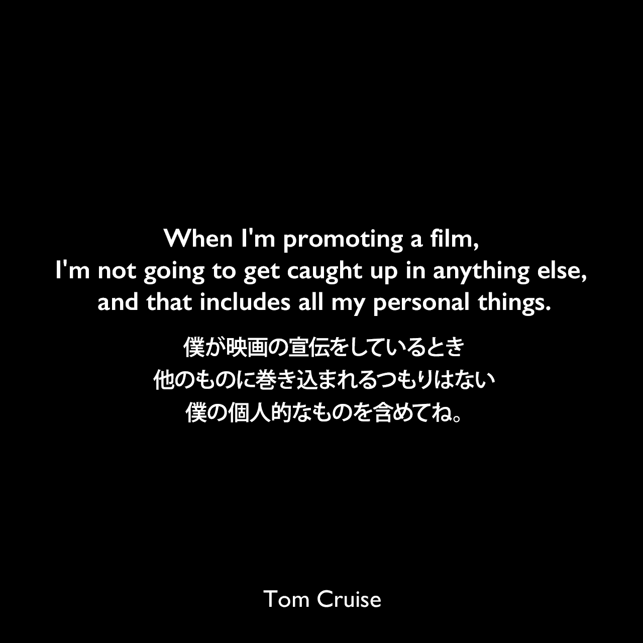 When I'm promoting a film, I'm not going to get caught up in anything else, and that includes all my personal things.僕が映画の宣伝をしているとき、他のものに巻き込まれるつもりはない、僕の個人的なものを含めてね。Tom Cruise