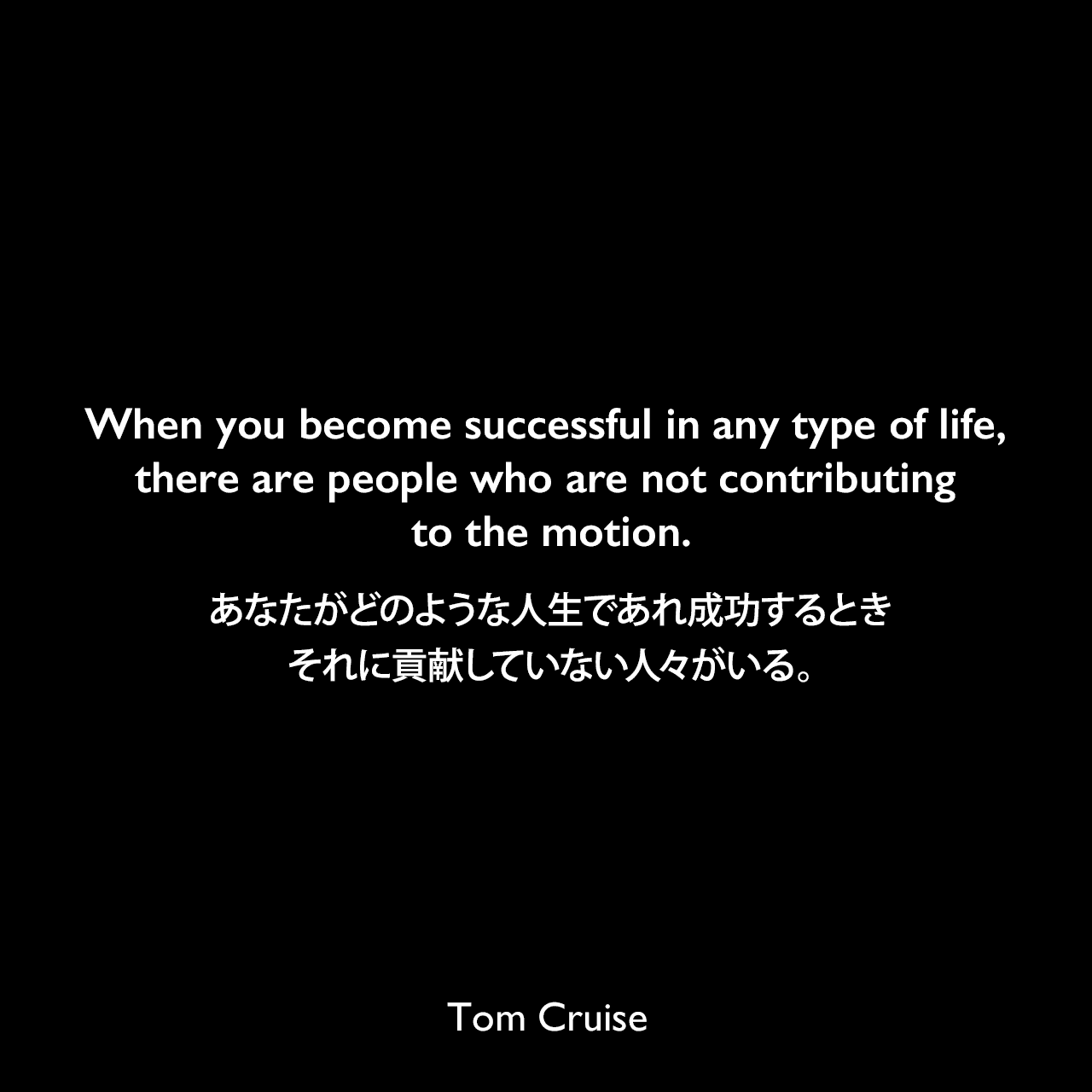 When you become successful in any type of life, there are people who are not contributing to the motion.あなたがどのような人生であれ成功するとき、それに貢献していない人々がいる。Tom Cruise