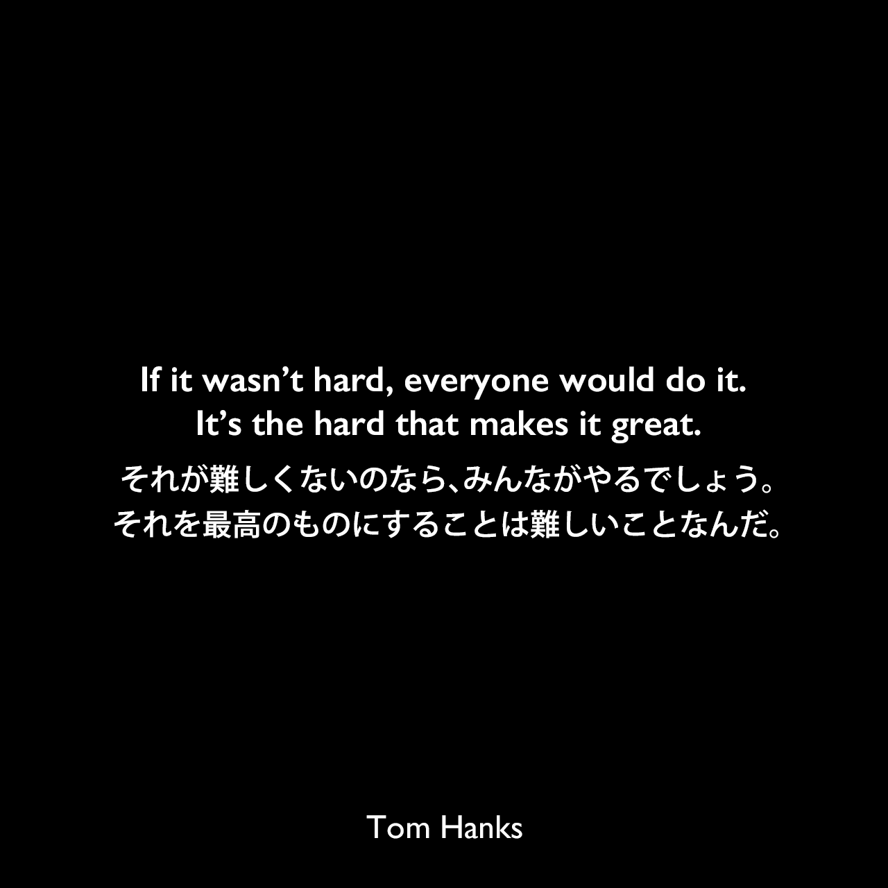 If it wasn’t hard, everyone would do it. It’s the hard that makes it great.それが難しくないのなら、みんながやるでしょう。それを最高のものにすることは難しいことなんだ。Tom Hanks