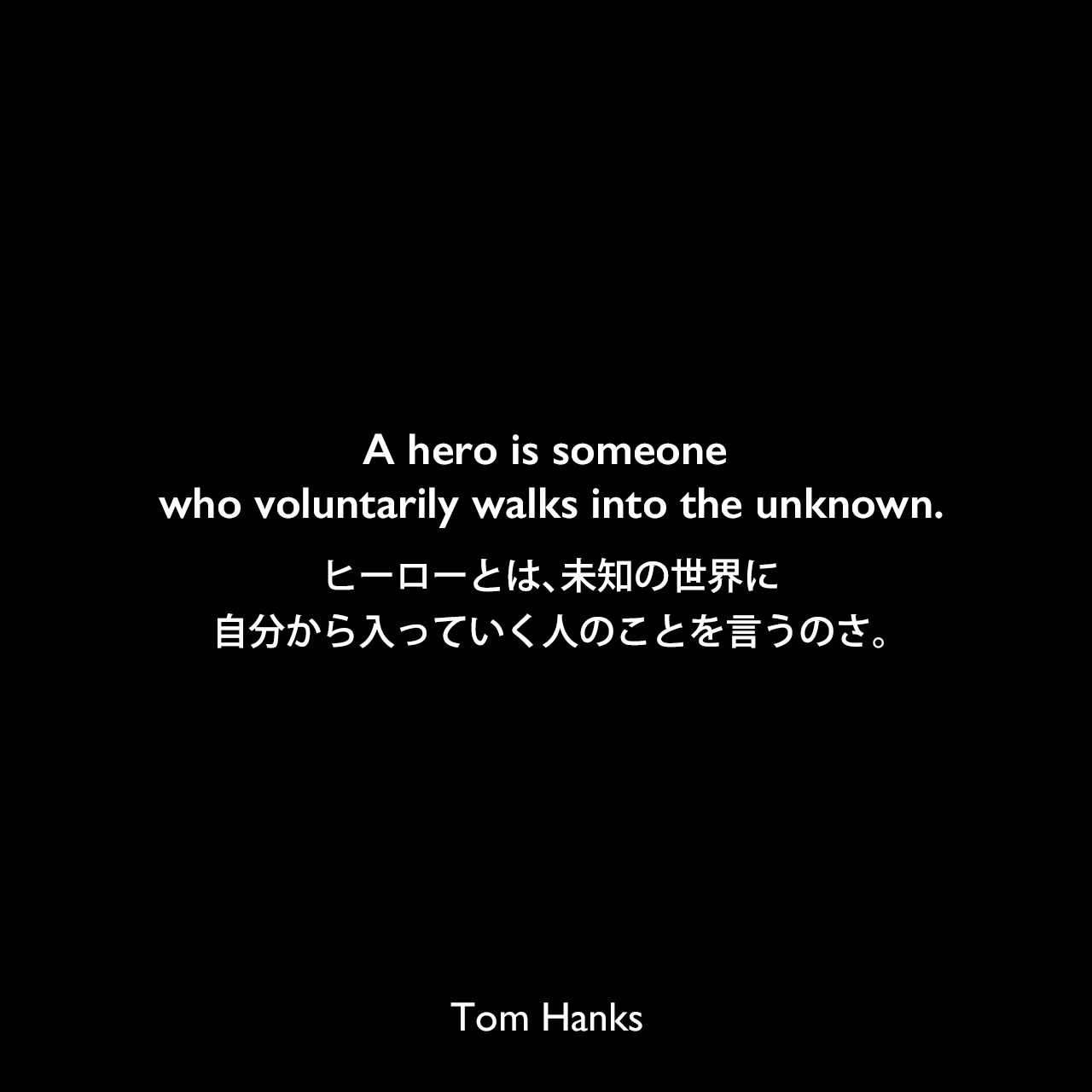 A hero is someone who voluntarily walks into the unknown.ヒーローとは、未知の世界に自分から入っていく人のことを言うのさ。Tom Hanks