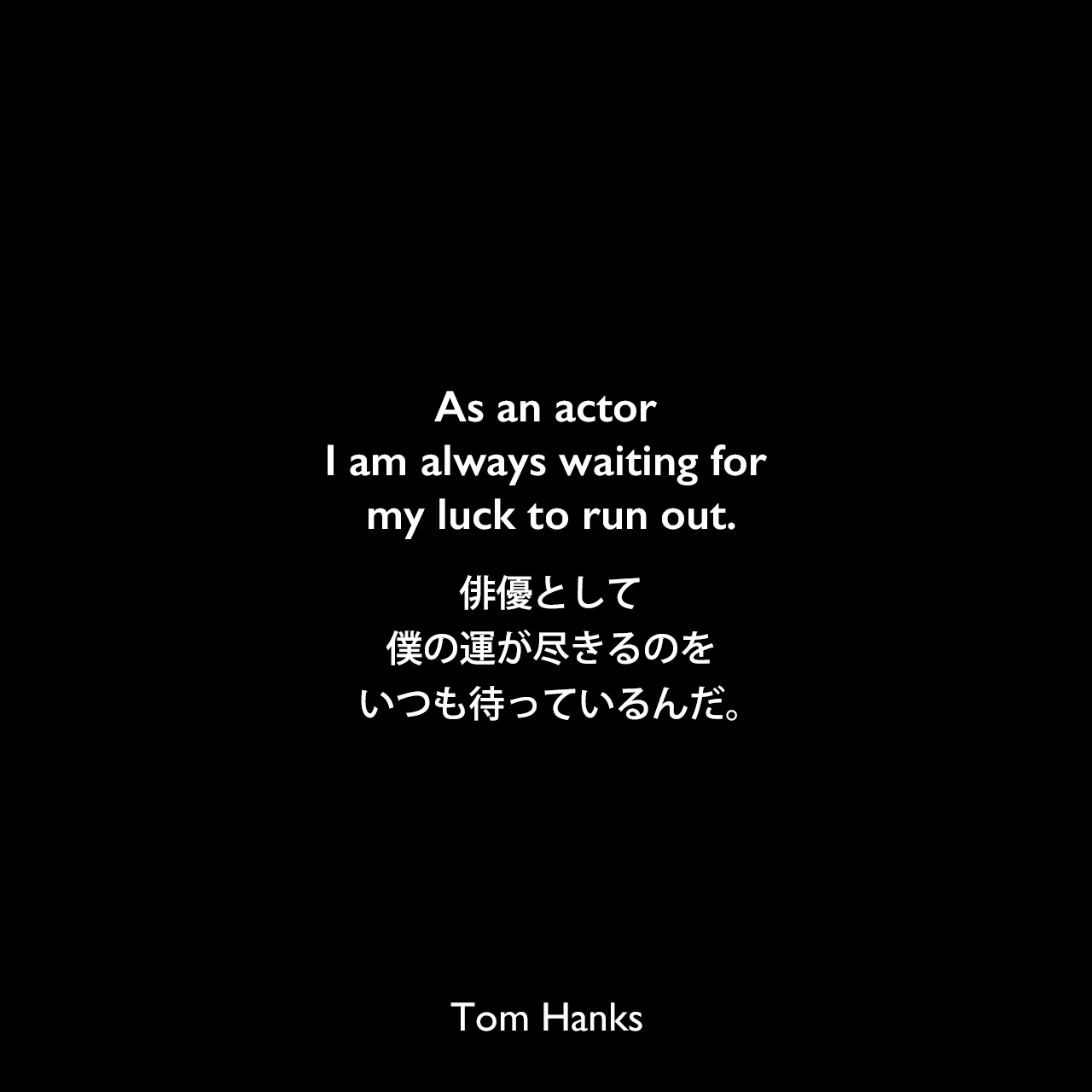 As an actor I am always waiting for my luck to run out.俳優として、僕の運が尽きるのをいつも待っているんだ。Tom Hanks
