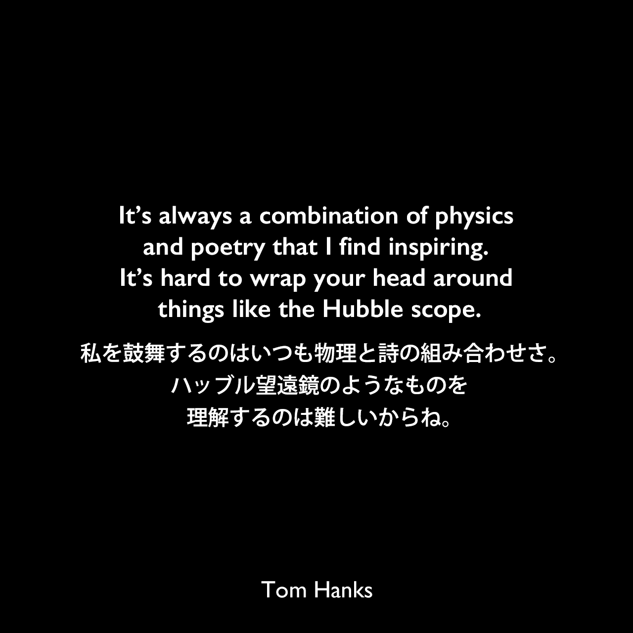 It’s always a combination of physics and poetry that I find inspiring. It’s hard to wrap your head around things like the Hubble scope.私を鼓舞するのはいつも物理と詩の組み合わせさ。ハッブル望遠鏡のようなものを理解するのは難しいからね。Tom Hanks