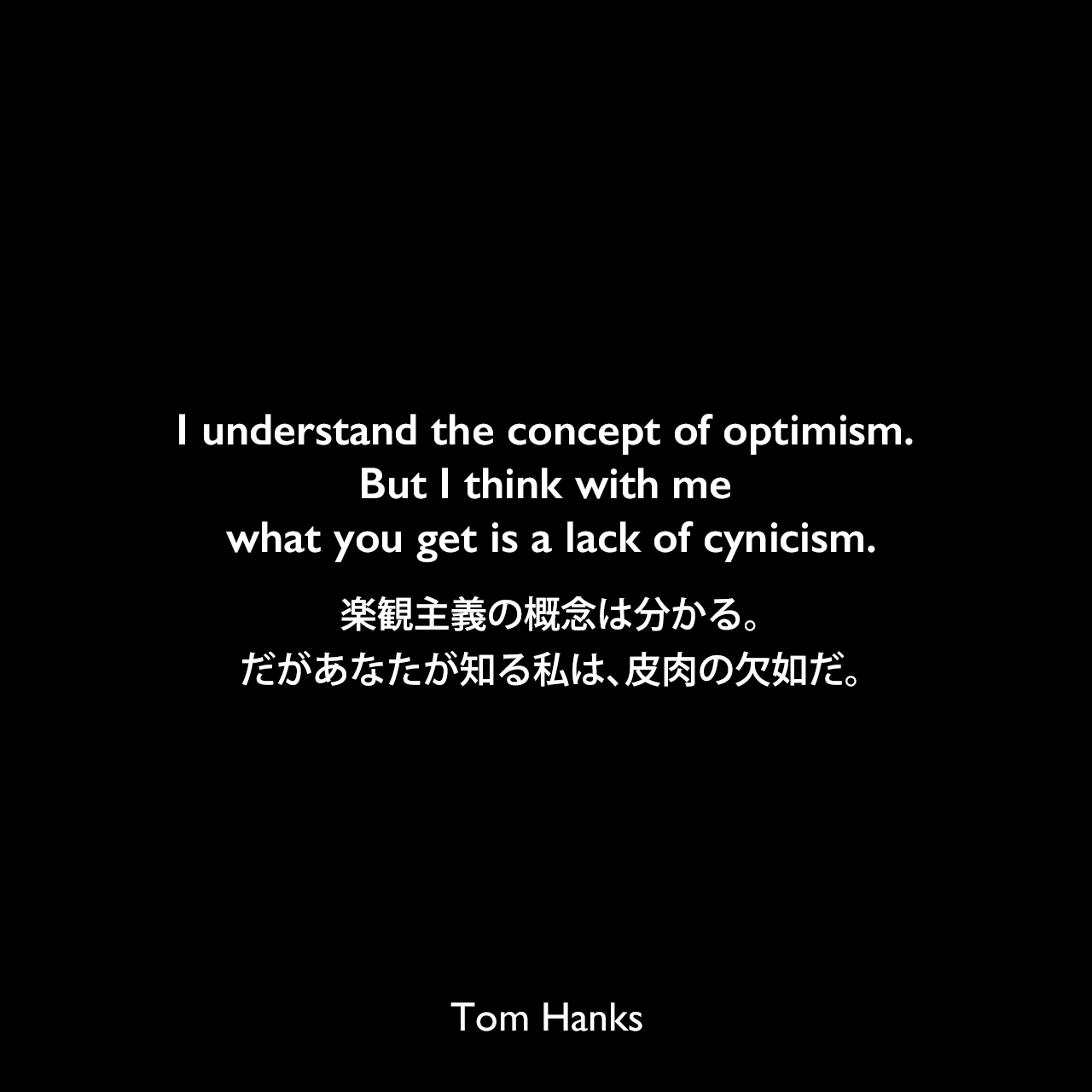 I understand the concept of optimism. But I think with me what you get is a lack of cynicism.楽観主義の概念は分かる。だがあなたが知る私は、皮肉の欠如だ。Tom Hanks