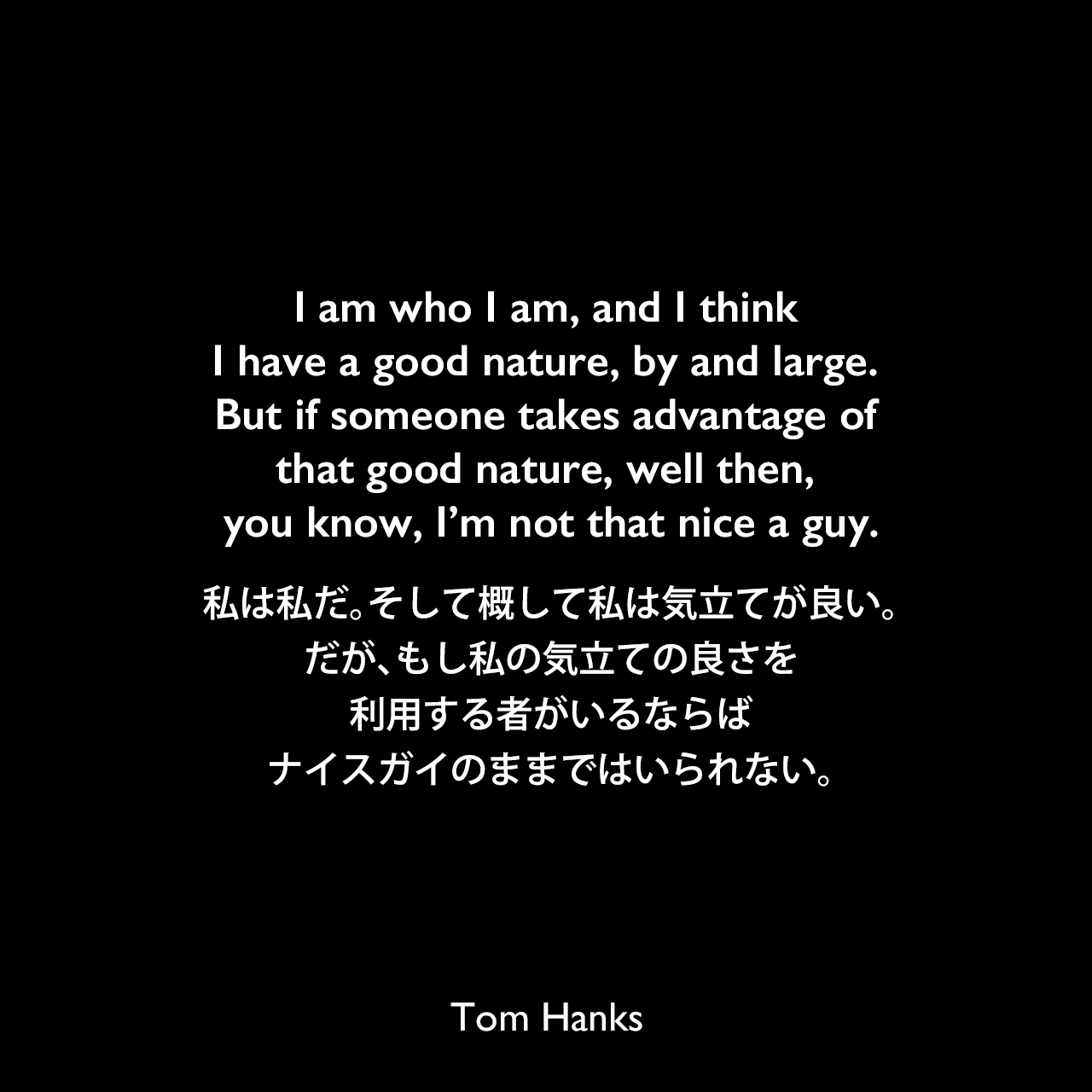 I am who I am, and I think I have a good nature, by and large. But if someone takes advantage of that good nature, well then, you know, I’m not that nice a guy.私は私だ。そして概して私は気立てが良い。だが、もし私の気立ての良さを利用する者がいるならば、ナイスガイのままではいられない。Tom Hanks
