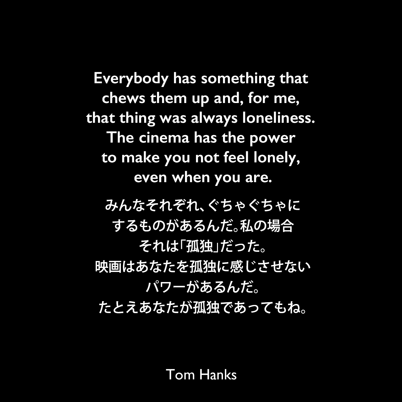 Everybody has something that chews them up and, for me, that thing was always loneliness. The cinema has the power to make you not feel lonely, even when you are.みんなそれぞれ、ぐちゃぐちゃにするものがあるんだ。私の場合、それは「孤独」だった。映画はあなたを孤独に感じさせないパワーがあるんだ。たとえあなたが孤独であってもね。Tom Hanks