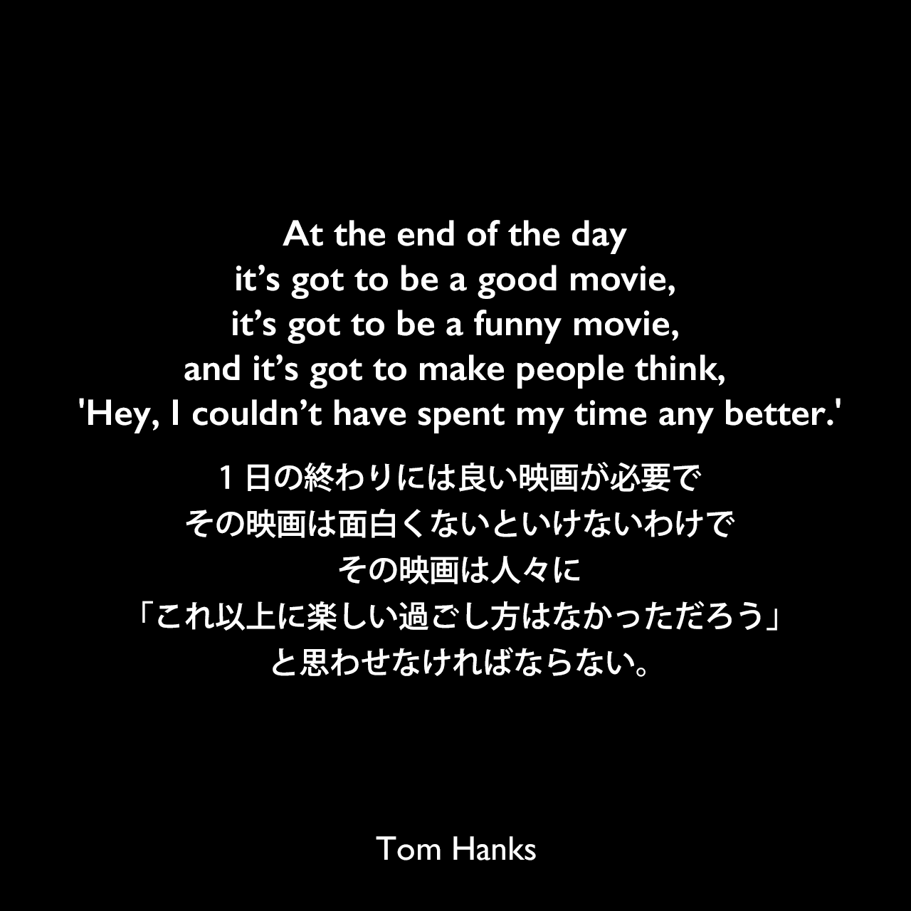 At the end of the day it’s got to be a good movie, it’s got to be a funny movie, and it’s got to make people think, 'Hey, I couldn’t have spent my time any better.'1日の終わりには良い映画が必要で、その映画は面白くないといけないわけで、その映画は人々に「これ以上に楽しい過ごし方はなかっただろう」と思わせなければならない。Tom Hanks