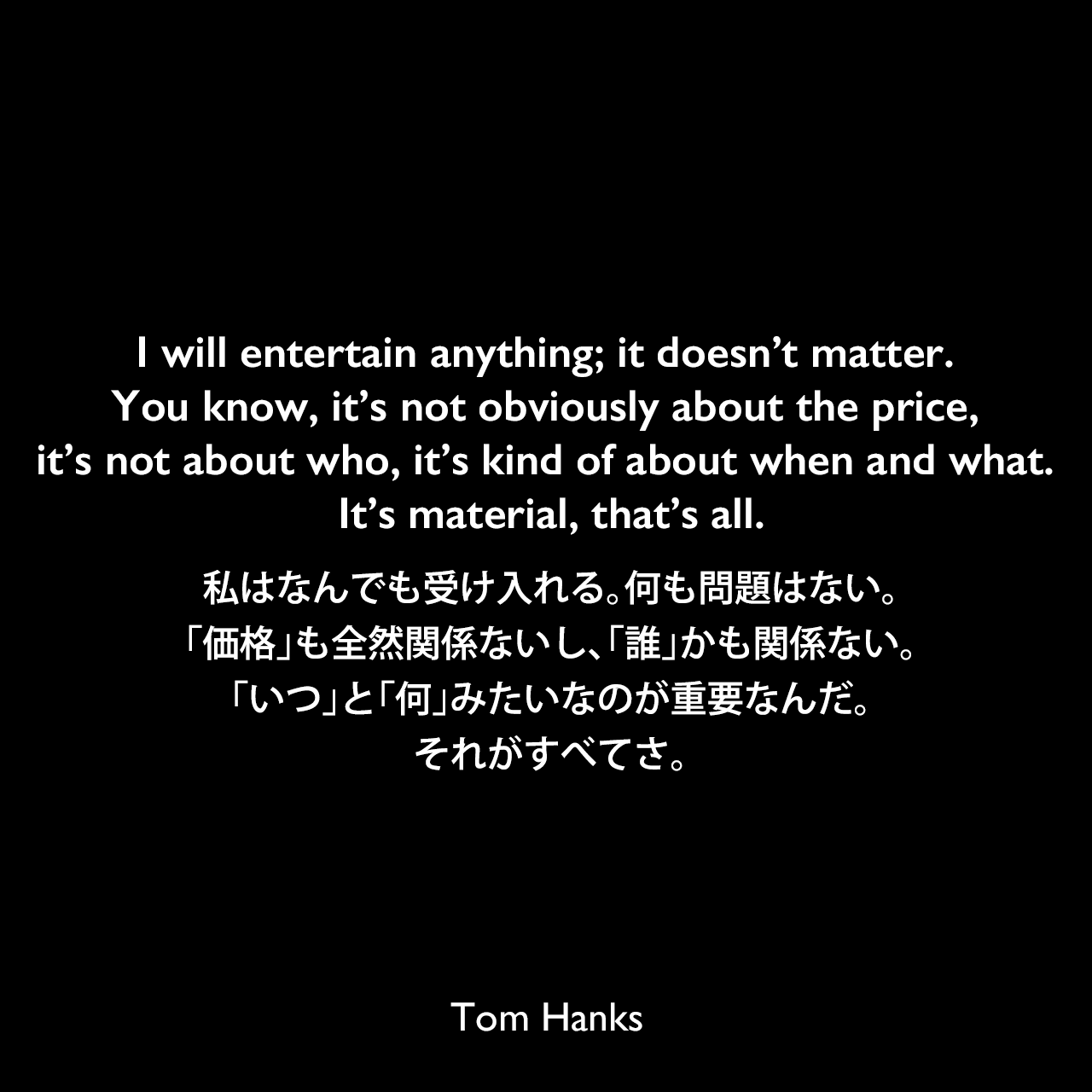 I will entertain anything; it doesn’t matter. You know, it’s not obviously about the price, it’s not about who, it’s kind of about when and what. It’s material, that’s all.私はなんでも受け入れる。何も問題はない。「価格」も全然関係ないし、「誰」かも関係ない。「いつ」と「何」みたいなのが重要なんだ。それがすべてさ。Tom Hanks