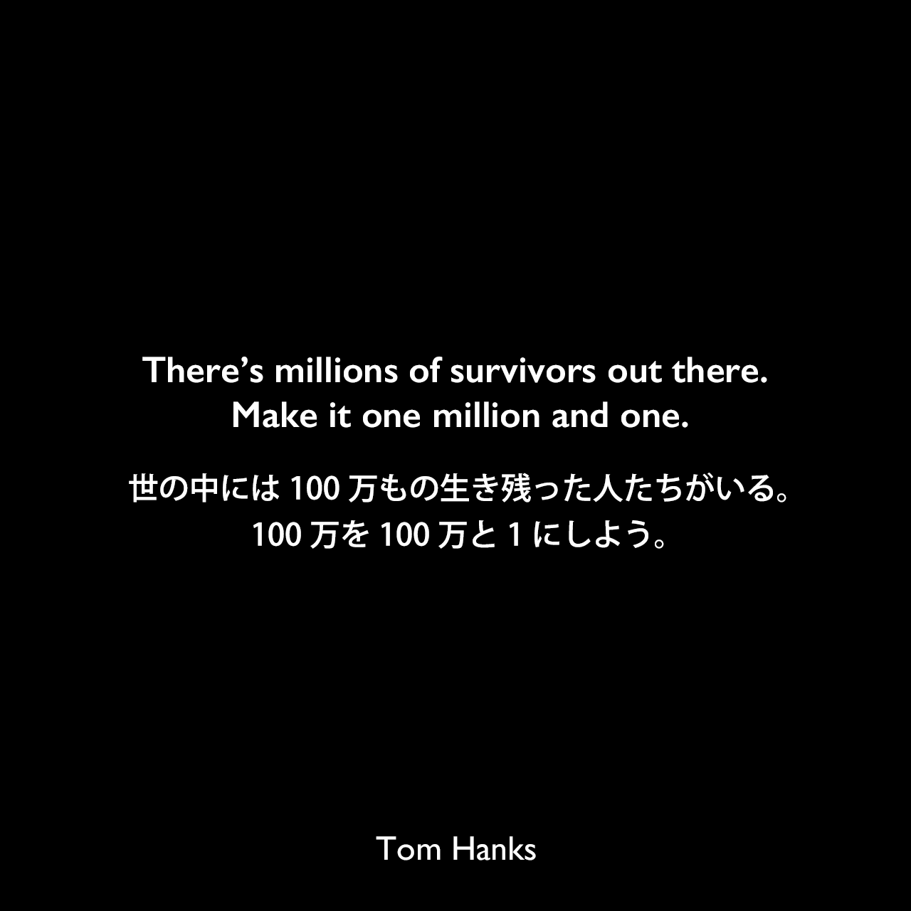 There’s millions of survivors out there. Make it one million and one.世の中には100万もの生き残った人たちがいる。100万を100万と1にしよう。Tom Hanks