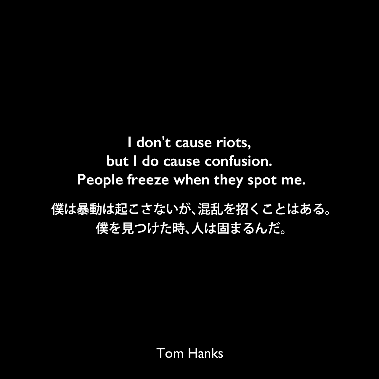 I don't cause riots, but I do cause confusion. People freeze when they spot me.僕は暴動は起こさないが、混乱を招くことはある。僕を見つけた時、人は固まるんだ。Tom Hanks
