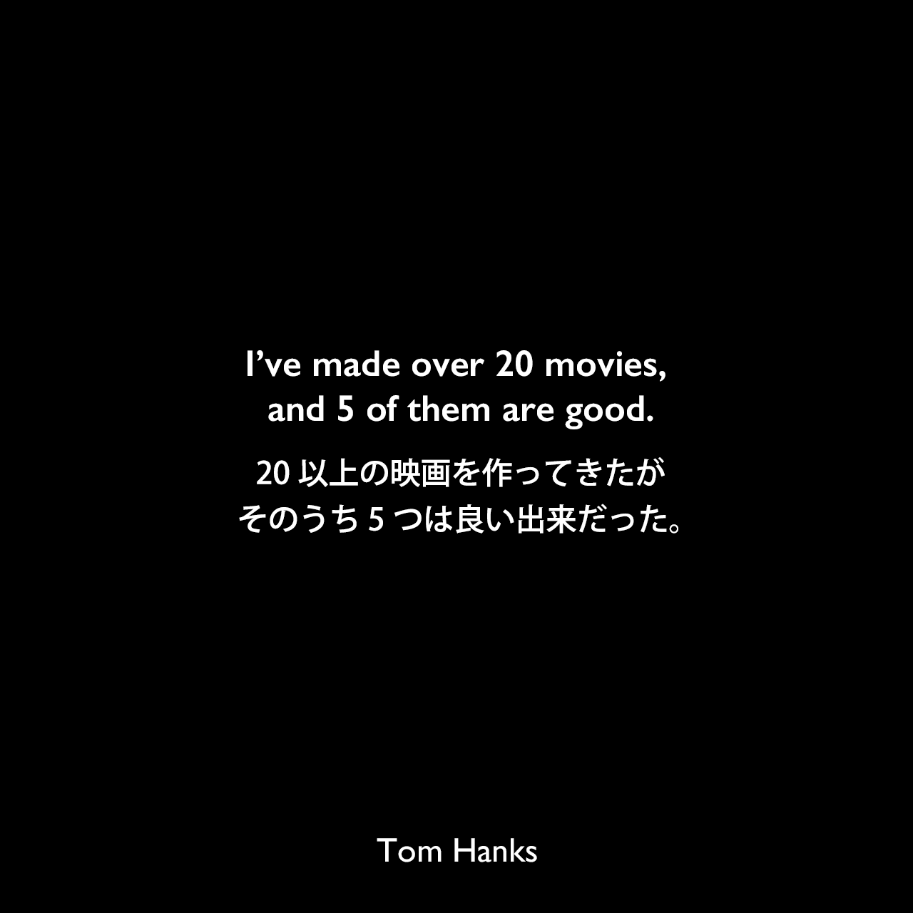 I’ve made over 20 movies, and 5 of them are good.20以上の映画を作ってきたが、そのうち5つは良い出来だった。Tom Hanks