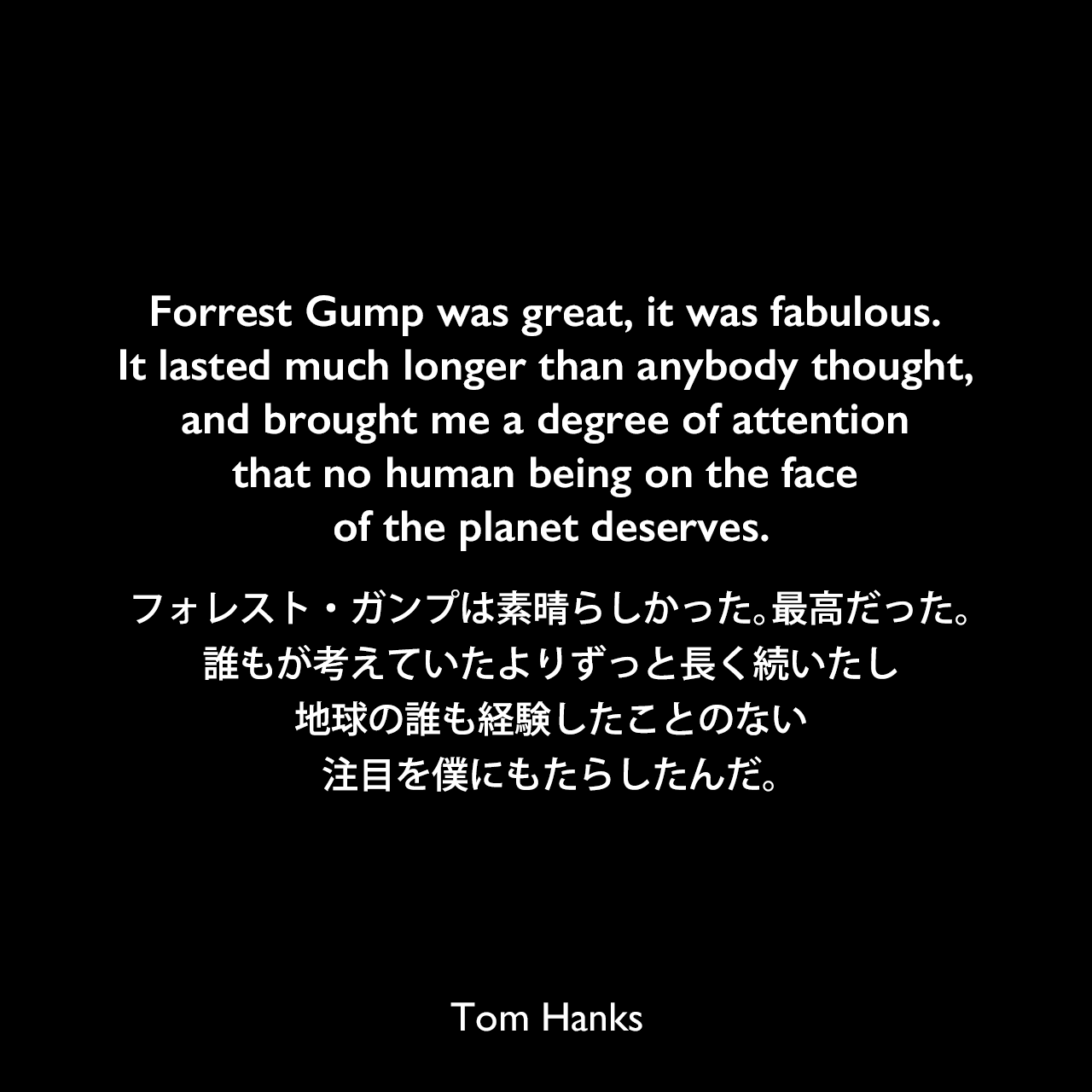 Forrest Gump was great, it was fabulous. It lasted much longer than anybody thought, and brought me a degree of attention that no human being on the face of the planet deserves.フォレスト・ガンプは素晴らしかった。最高だった。誰もが考えていたよりずっと長く続いたし、地球の誰も経験したことのない注目を僕にもたらしたんだ。Tom Hanks
