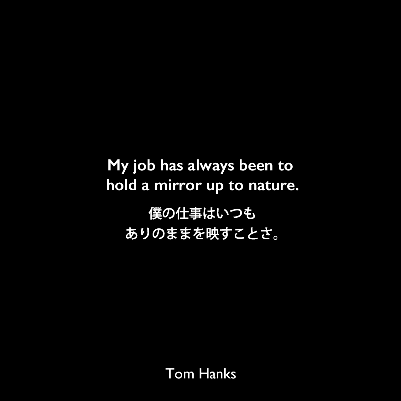 My job has always been to hold a mirror up to nature.僕の仕事はいつもありのままを映すことさ。Tom Hanks