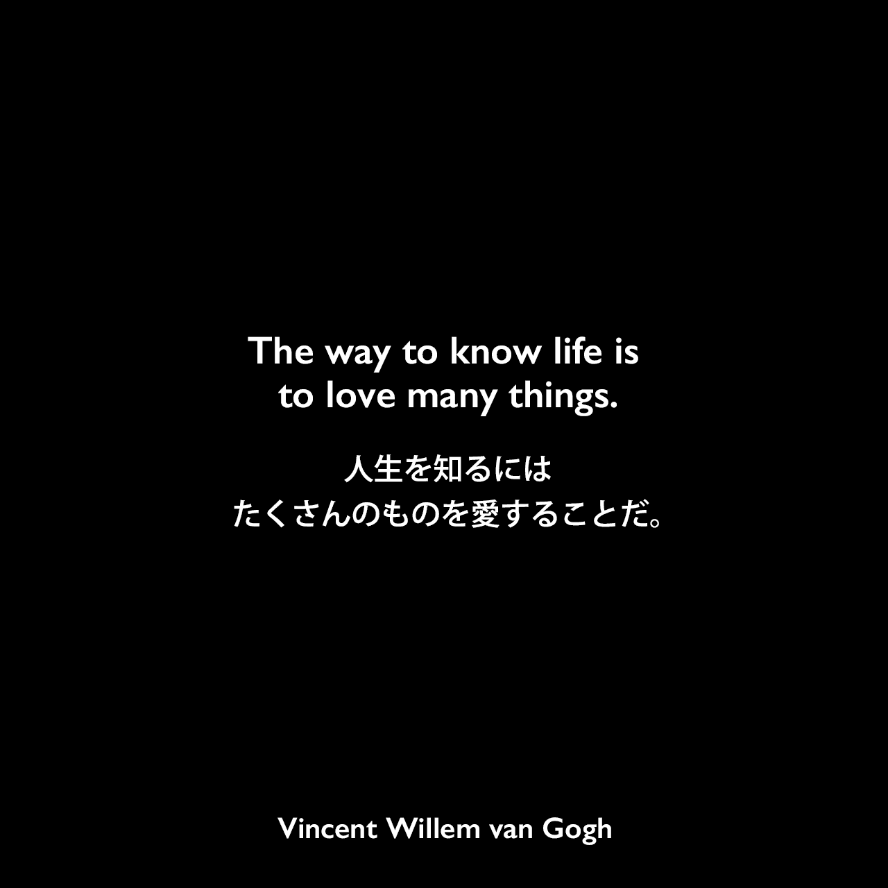 The way to know life is to love many things.人生を知るには、たくさんのものを愛することだ。Vincent Willem van Gogh
