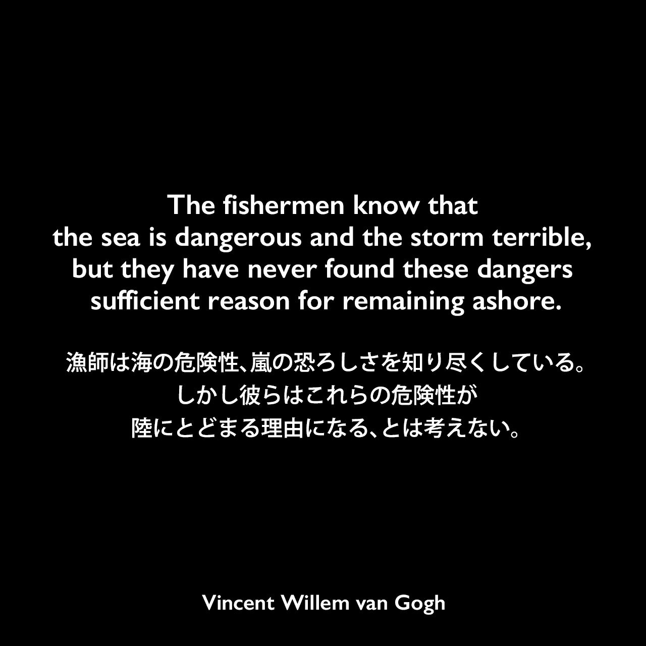 The fishermen know that the sea is dangerous and the storm terrible, but they have never found these dangers sufficient reason for remaining ashore.漁師は海の危険性、嵐の恐ろしさを知り尽くしている。しかし彼らはこれらの危険性が陸にとどまる理由になる、とは考えない。Vincent Willem van Gogh