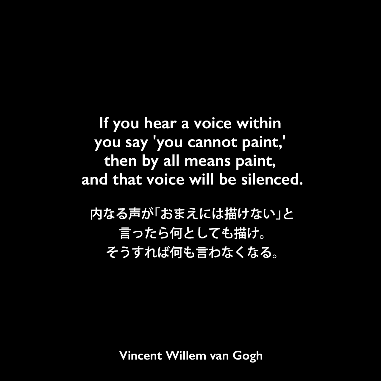 If you hear a voice within you say 'you cannot paint,' then by all means paint, and that voice will be silenced.内なる声が「おまえには描けない」と言ったら、何としても描け。そうすれば何も言わなくなる。- ゴッホの手紙よりVincent Willem van Gogh