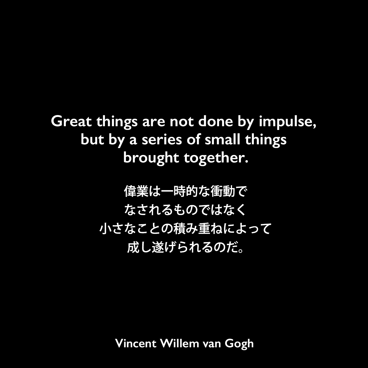 Great things are not done by impulse, but by a series of small things brought together.偉業は一時的な衝動でなされるものではなく、小さなことの積み重ねによって成し遂げられるのだ。- ゴッホの弟テオへ宛てた手紙よりVincent Willem van Gogh