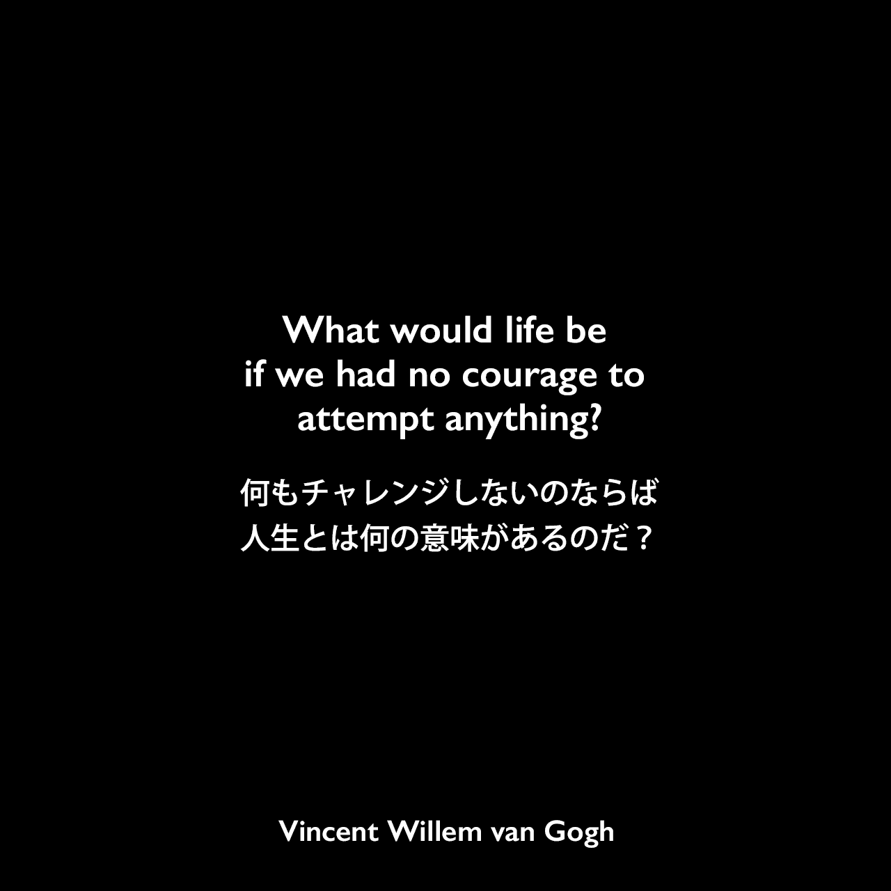What would life be if we had no courage to attempt anything?何もチャレンジしないのならば人生とは何の意味があるのだ？