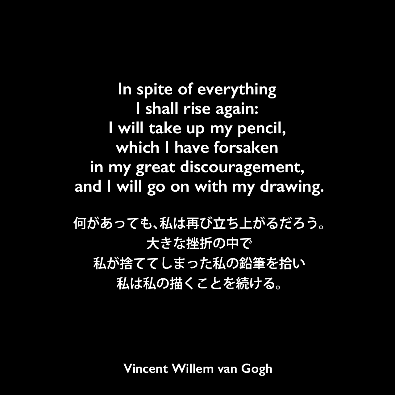 In spite of everything I shall rise again: I will take up my pencil, which I have forsaken in my great discouragement, and I will go on with my drawing.何があっても、私は再び立ち上がるだろう。大きな挫折の中で私が捨ててしまった私の鉛筆を拾い、私は私の描くことを続ける。- ゴッホの弟テオへ宛てた手紙よりVincent Willem van Gogh