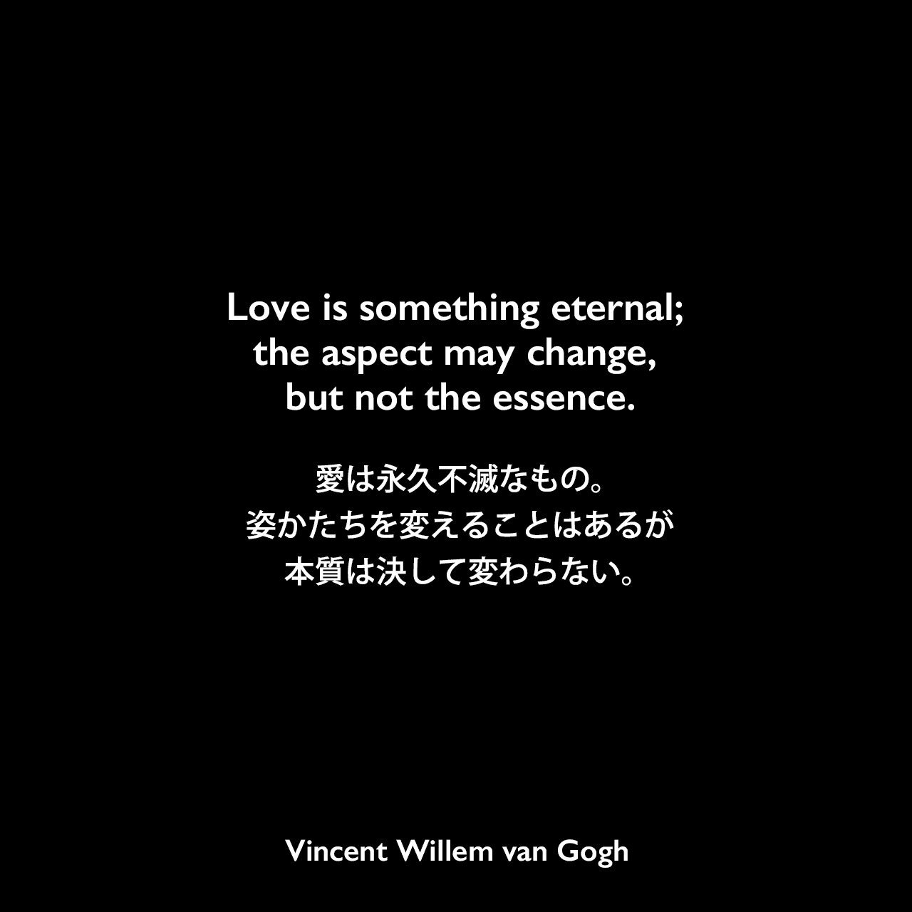 Love is something eternal; the aspect may change, but not the essence.愛は永久不滅なもの。姿かたちを変えることはあるが、本質は決して変わらない。Vincent Willem van Gogh