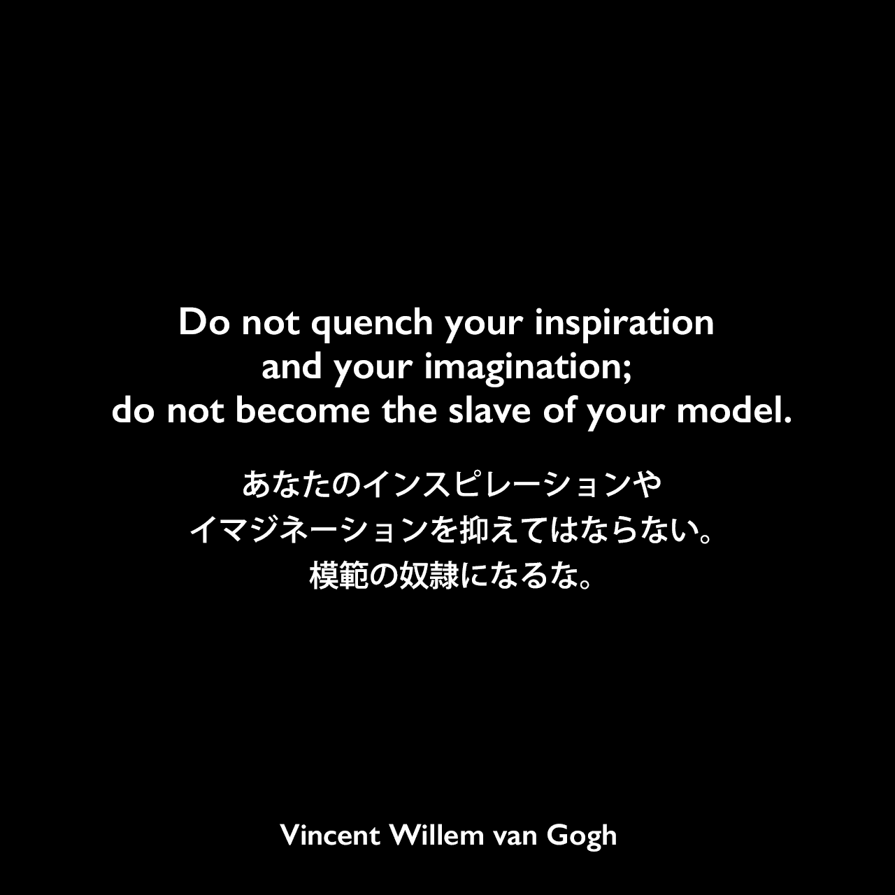 Do not quench your inspiration and your imagination; do not become the slave of your model.あなたのインスピレーションやイマジネーションを抑えてはならない。模範の奴隷になるな。Vincent Willem van Gogh