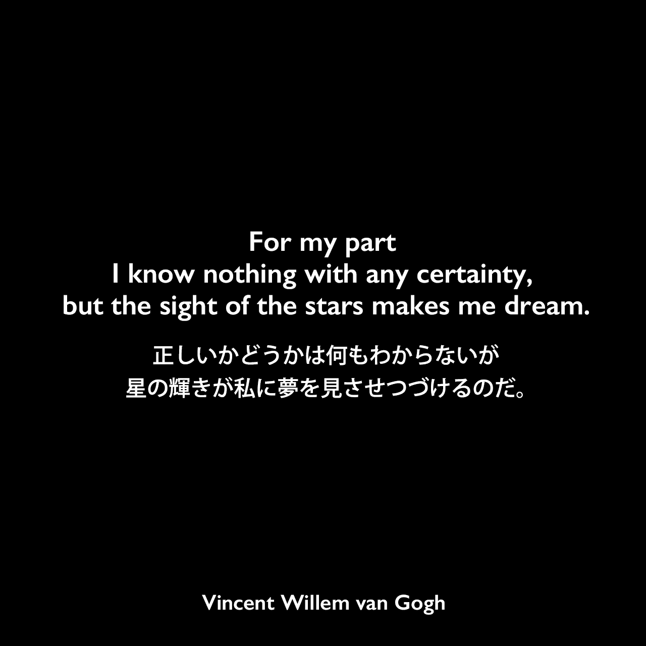 For my part I know nothing with any certainty, but the sight of the stars makes me dream.正しいかどうかは何もわからないが、星の輝きが私に夢を見させつづけるのだ。Vincent Willem van Gogh
