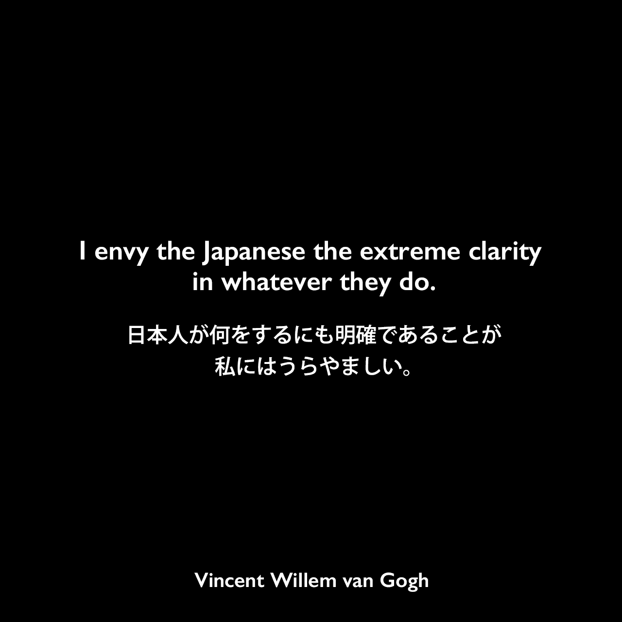 I envy the Japanese the extreme clarity in whatever they do.日本人が何をするにも明確であることが、私にはうらやましい。Vincent Willem van Gogh