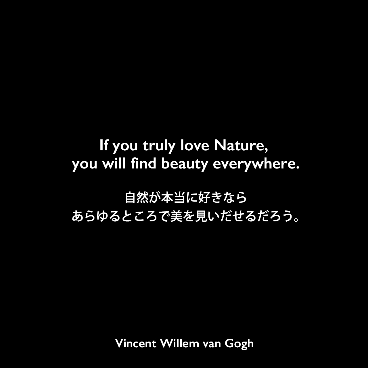If you truly love Nature, you will find beauty everywhere.自然が本当に好きなら、あらゆるところで美を見いだせるだろう。- ゴッホの弟テオへ宛てた手紙よりVincent Willem van Gogh