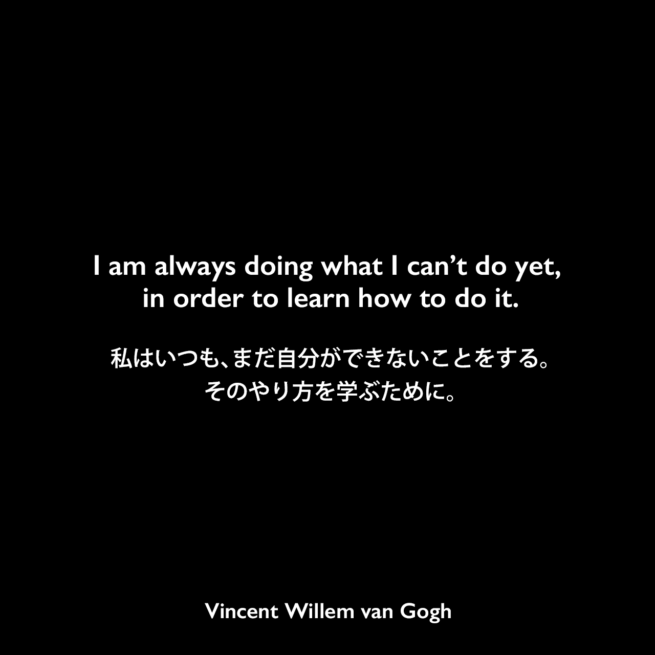 I am always doing what I can’t do yet, in order to learn how to do it.私はいつも、まだ自分ができないことをする。そのやり方を学ぶために。Vincent Willem van Gogh