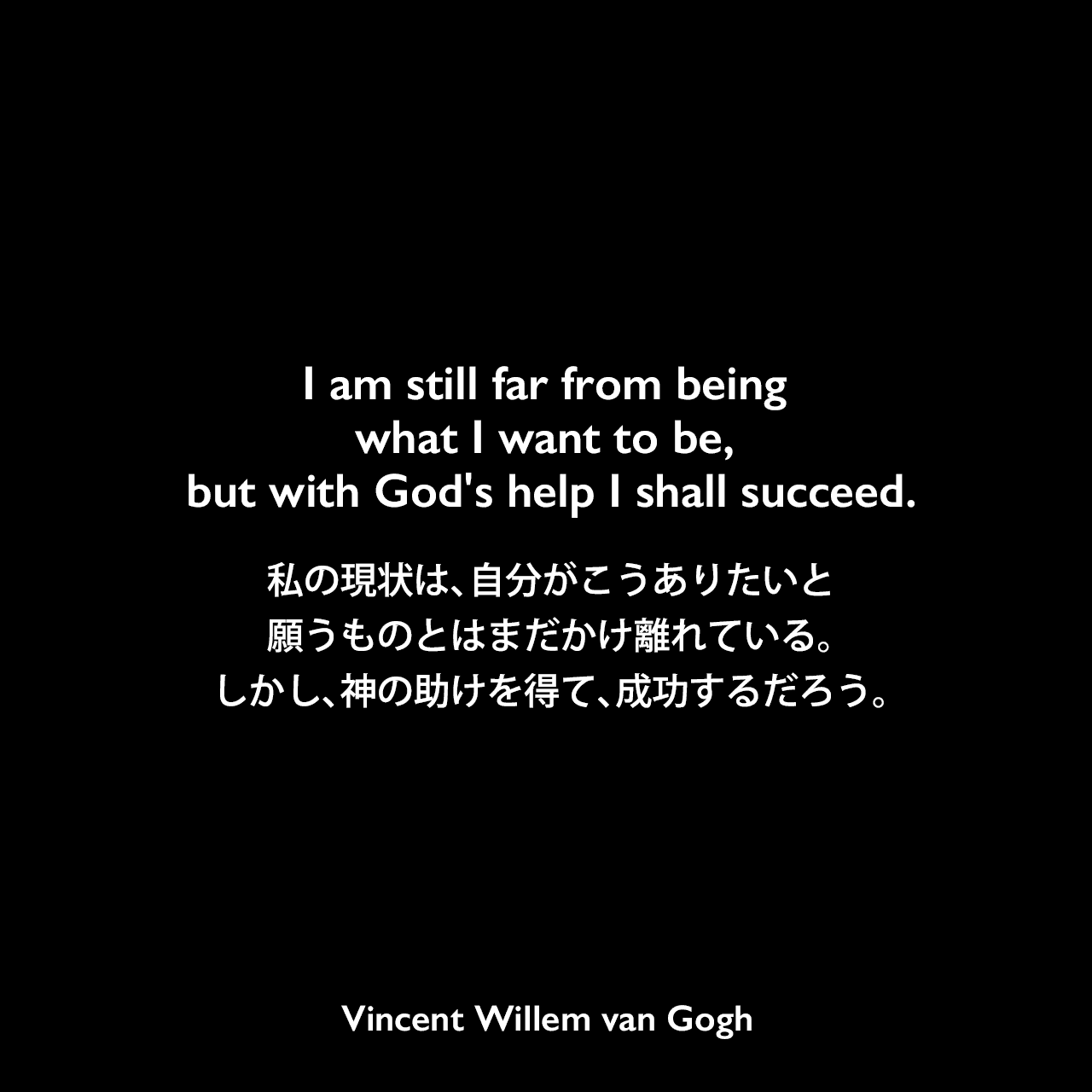 I am still far from being what I want to be, but with God's help I shall succeed.私の現状は、自分がこうありたいと願うものとはまだかけ離れている。しかし、神の助けを得て、成功するだろう。- ゴッホの弟テオへ宛てた手紙よりVincent Willem van Gogh