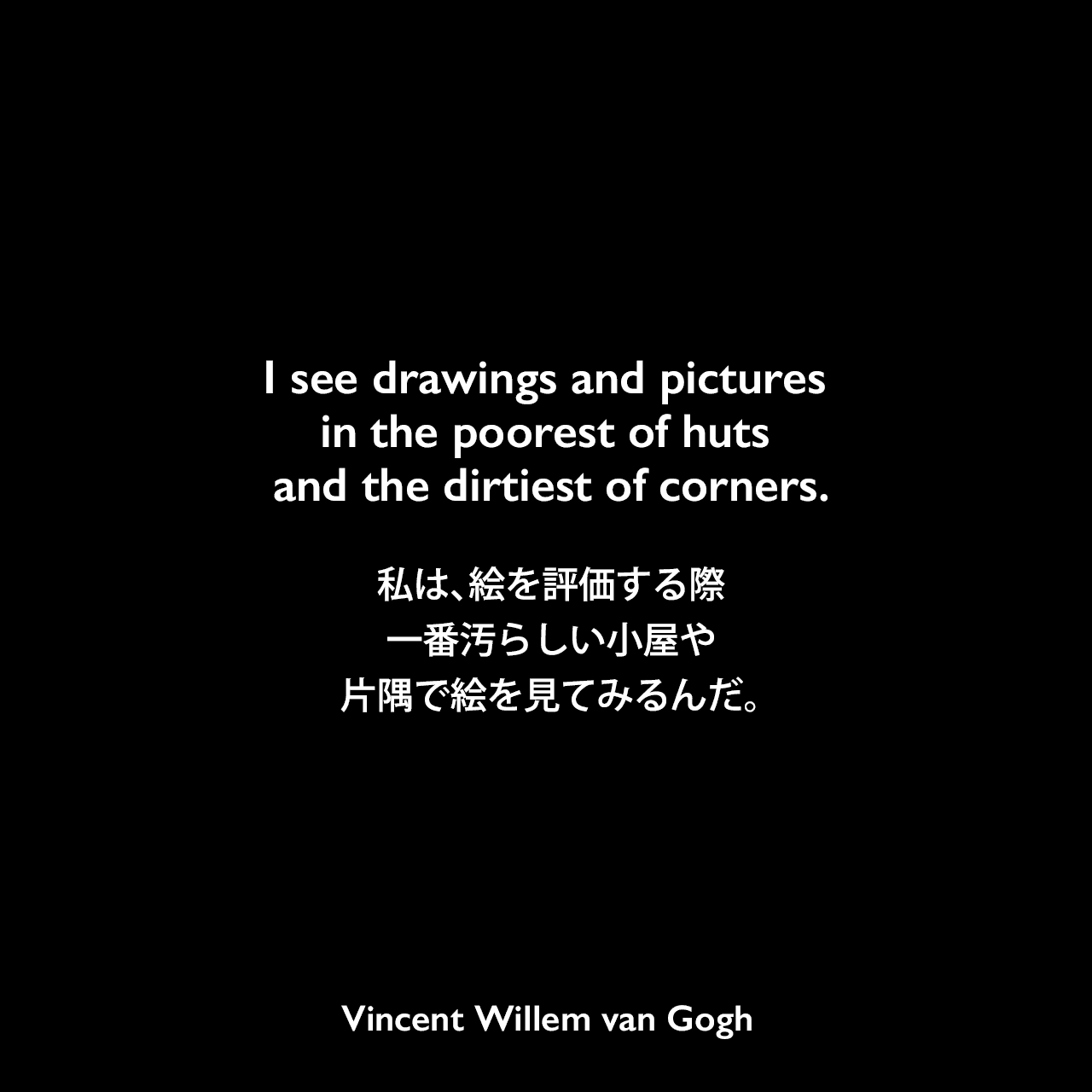 I see drawings and pictures in the poorest of huts and the dirtiest of corners.私は、絵を評価する際、一番汚らしい小屋や片隅で絵を見てみるんだ。Vincent Willem van Gogh