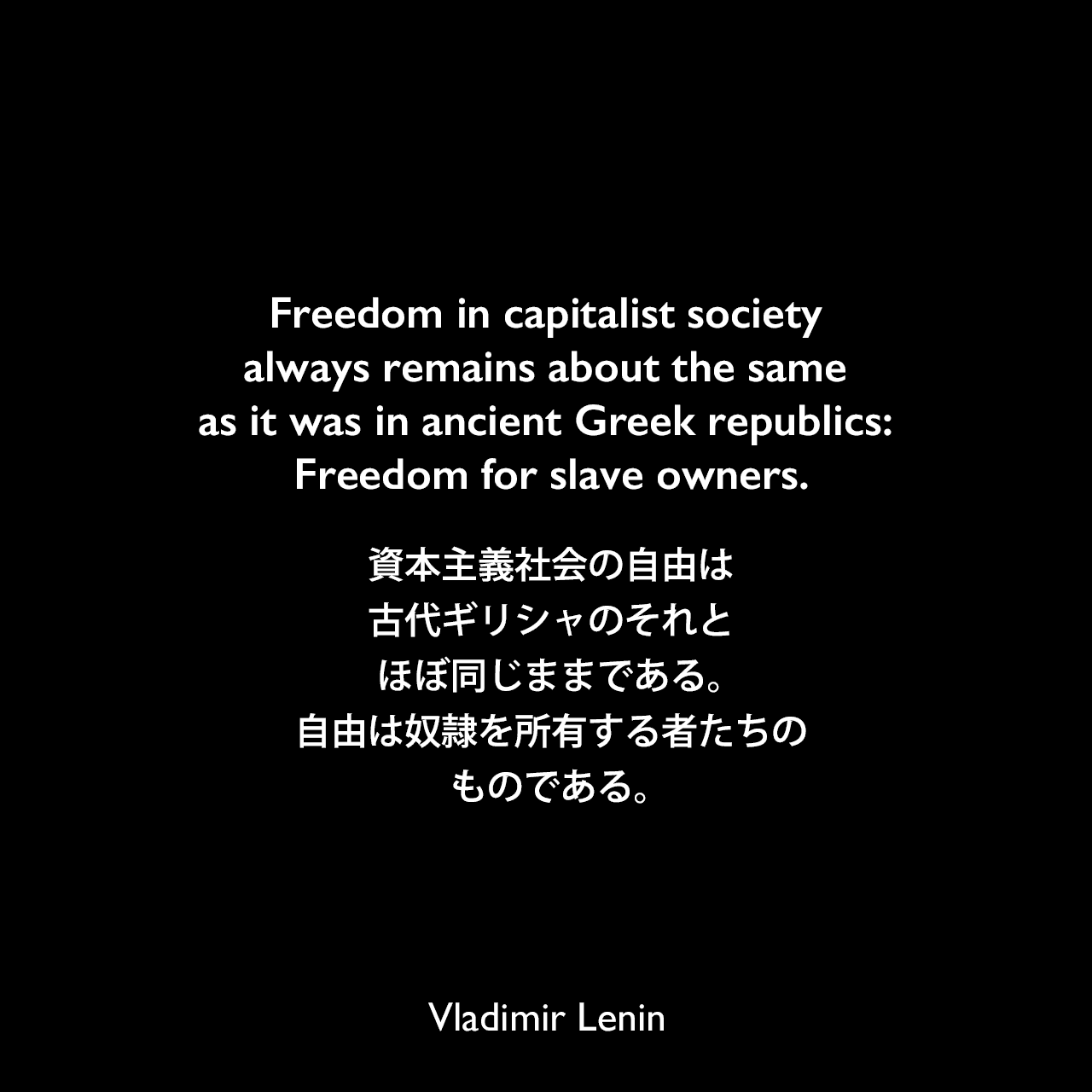 Freedom in capitalist society always remains about the same as it was in ancient Greek republics: Freedom for slave owners.資本主義社会の自由は、古代ギリシャのそれとほぼ同じままである。自由は奴隷を所有する者たちのものである。Vladimir Lenin